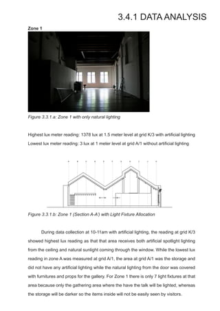 Zone 1
Figure 3.3.1.a: Zone 1 with only natural lighting
Highest lux meter reading: 1378 lux at 1.5 meter level at grid K/3 with artificial lighting
Lowest lux meter reading: 3 lux at 1 meter level at grid A/1 without artificial lighting
Figure 3.3.1.b: Zone 1 (Section A-A’) with Light Fixture Allocation
	 During data collection at 10-11am with artificial lighting, the reading at grid K/3
showed highest lux reading as that that area receives both artificial spotlight lighting
from the ceiling and natural sunlight coming through the window. While the lowest lux
reading in zone A was measured at grid A/1, the area at grid A/1 was the storage and
did not have any artificial lighting while the natural lighting from the door was covered
with furnitures and props for the gallery. For Zone 1 there is only 7 light fixtures at that
area because only the gathering area where the have the talk will be lighted, whereas
the storage will be darker so the items inside will not be easily seen by visitors.
3.4.1 DATA ANALYSIS
 