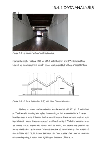 Zone 3
Figure 3.3.1.e: Zone 3 without artificial lighting
Highest lux meter reading: 1373 lux at 1.5 meter level on grid K/7 without artificial
Lowest lux meter reading: 8 lux at 1 meter level on grid B/8 without artificial lighting
Figure 3.3.1.f: Zone 3 (Section C-C’) with Light Fixture Allocation
	 Highest lux meter reading collected was located at grid K/7, at 1.5 meter lev-
el. The lux meter reading was higher than reading at that area collected at 1 meter 	
level because at level 1.5 meter the lux meter instrument was exposed to direct sun-
light while at 1 meter it was on exposed to diffused sunlight. While the lowest lux me-
ter reading is 8 lux at grid B/8. Without artificial lighting, the area around grid B/8 the
sunlight is blocked by the stairs. Resulting to a low lux meter reading. The amount of
light in Zone 3 is 27 light fixtures, because this Zone is more often used as the main
entrance to gallery, it needs more light to give the sense of hierachy.
3.4.1 DATA ANALYSIS
 