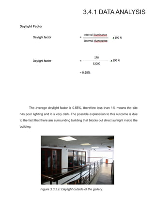 Daylight Factor
	 The average daylight factor is 0.55%, therefore less than 1% means the site
has poor lighting and it is very dark. The possible explanation to this outcome is due
to the fact that there are surrounding building that blocks out direct sunlight inside the
building.
	 Figure 3.3.2.c: Daylight outside of the gallery.
3.4.1 DATA ANALYSIS
 
