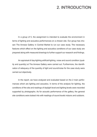 In a group of 5, the assignment is intended to evaluate the environment in
terms of lighting and acoustics performances on a chosen site. Our group has cho-
sen The Annexe Gallery in Central Market to run our case study. The necessary
features which effect on the lighting and acoustics conditions of our case study are
prepared along with measured drawings to further support our research and findings.
	 An appraisal of day-lighting artificial lighting, noise and sound condition (qual-
ity and quantity) at The Annexe Gallery were carried out. Furthermore, the identifi-
cation of adequacy of the quantity of light and sound/noise for the case study were
carried out objectively.
	 In the report, we have analyzed and evaluated based on the 2 main perfor-
mances which are lighting and acoustics. In terms of the analysis for lighting, the
conditions of the site and readings of daylight level and lighting levels were recorded
supported by photographs. As for acoustic performance of the gallery, the general
site conditions were looked into with readings of sound levels indoors and outdoors.
2. INTRODUCTION
 