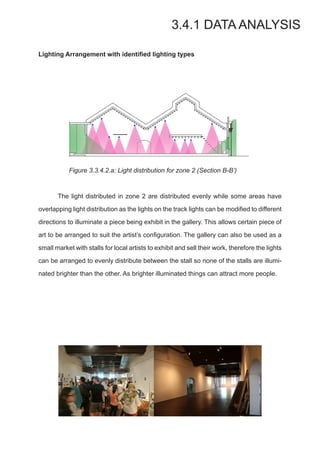 Lighting Arrangement with identiﬁed lighting types
Figure 3.3.4.2.a: Light distribution for zone 2 (Section B-B’)
	 The light distributed in zone 2 are distributed evenly while some areas have
overlapping light distribution as the lights on the track lights can be modified to different
directions to illuminate a piece being exhibit in the gallery. This allows certain piece of
art to be arranged to suit the artist’s configuration. The gallery can also be used as a
small market with stalls for local artists to exhibit and sell their work, therefore the lights
can be arranged to evenly distribute between the stall so none of the stalls are illumi-
nated brighter than the other. As brighter illuminated things can attract more people.
3.4.1 DATA ANALYSIS
	
  
	
  
 