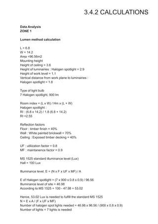 3.4.2 CALCULATIONS
Data Analysis
ZONE 1
Lumen method calculation
L = 6.8
W = 14.2
Area =96.56m2
Mounting height
Height of ceiling = 3.6
Height of luminairies : Halogen spotlight = 2.9
Height of work level = 1.1
Vertical distance from work plane to luminairies :
Halogen spotlight = 1.8
Type of light bulb
7 Halogen spotlight, 900 lm
Room index = (L x W) / Hm x (L + W)
Halogen spotlight :
RI : (6.8 x 14.2) / 1.8 (6.8 + 14.2)
RI =2.55
Reflection factors
Floor : timber finish = 40%
Wall : White painted brickwall = 70%
Ceiling : Exposed timber decking = 40%
UF : utilization factor = 0.8
MF : maintanence factor = 0.9
MS 1525 standard illuminance level (Lux)
Hall = 100 Lux
Illuminance level. E = (N x F x UF x MF) / A
E of Halogen spotlight = (7 x 900 x 0.8 x 0.9) / 96.56
Illuminance level of site = 46.98
According to MS 1525 = 100 - 47.98 = 53.02
Hence, 53.02 Lux is needed to fulfill the standard MS 1525
N = E x A / (F x UF x MF)
Number of halogen spot lights needed = 46.98 x 96.56 / (900 x 0.8 x 0.9)
Number of lights = 7 lights is needed
 