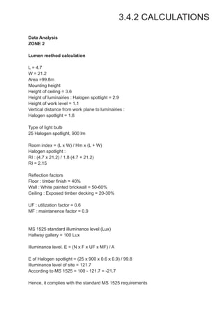 3.4.2 CALCULATIONS
Data Analysis
ZONE 2
Lumen method calculation
L = 4.7
W = 21.2
Area =99.8m
Mounting height
Height of ceiling = 3.6
Height of luminairies : Halogen spotlight = 2.9
Height of work level = 1.1
Vertical distance from work plane to luminairies :
Halogen spotlight = 1.8
Type of light bulb
25 Halogen spotlight, 900 lm
Room index = (L x W) / Hm x (L + W)
Halogen spotlight :
RI : (4.7 x 21.2) / 1.8 (4.7 + 21.2)
RI = 2.15
Reflection factors
Floor : timber finish = 40%
Wall : White painted brickwall = 50-60%
Ceiling : Exposed timber decking = 20-30%
UF : utilization factor = 0.6
MF : maintanence factor = 0.9
MS 1525 standard illuminance level (Lux)
Hallway gallery = 100 Lux
Illuminance level. E = (N x F x UF x MF) / A
E of Halogen spotlight = (25 x 900 x 0.6 x 0.9) / 99.8
Illuminance level of site = 121.7
According to MS 1525 = 100 - 121.7 = -21.7
Hence, it complies with the standard MS 1525 requirements
 