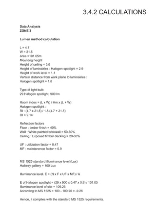 3.4.2 CALCULATIONS
Data Analysis
ZONE 3
Lumen method calculation
L = 4.7
W = 21.5
Area =101.05m
Mounting height
Height of ceiling = 3.6
Height of luminairies : Halogen spotlight = 2.9
Height of work level = 1.1
Vertical distance from work plane to luminairies :
Halogen spotlight = 1.8
Type of light bulb
29 Halogen spotlight, 900 lm
Room index = (L x W) / Hm x (L + W)
Halogen spotlight :
RI : (4.7 x 21.5) / 1.8 (4.7 + 21.5)
RI = 2.14
Reflection factors
Floor : timber finish = 40%
Wall : White painted brickwall = 50-60%
Ceiling : Exposed timber decking = 20-30%
UF : utilization factor = 0.47
MF : maintanence factor = 0.9
MS 1525 standard illuminance level (Lux)
Hallway gallery = 100 Lux
Illuminance level. E = (N x F x UF x MF) / A
E of Halogen spotlight = (29 x 900 x 0.47 x 0.9) / 101.05
Illuminance level of site = 109.26
According to MS 1525 = 100 - 109.26 = -9.26
Hence, it complies with the standard MS 1525 requirements.
 