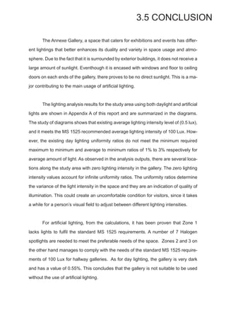3.5 CONCLUSION
	 The Annexe Gallery, a space that caters for exhibitions and events has differ-
ent lightings that better enhances its duality and variety in space usage and atmo-
sphere. Due to the fact that it is surrounded by exterior buildings, it does not receive a
large amount of sunlight. Eventhough it is encased with windows and floor to ceiling
doors on each ends of the gallery, there proves to be no direct sunlight. This is a ma-
jor contributing to the main usage of artificial lighting.
	 The lighting analysis results for the study area using both daylight and artificial
lights are shown in Appendix A of this report and are summarized in the diagrams.
The study of diagrams shows that existing average lighting intensity level of (0.5 lux),
and it meets the MS 1525 recommended average lighting intensity of 100 Lux. How-
ever, the existing day lighting uniformity ratios do not meet the minimum required
maximum to minimum and average to minimum ratios of 1% to 3% respectively for
average amount of light. As observed in the analysis outputs, there are several loca-
tions along the study area with zero lighting intensity in the gallery. The zero lighting
intensity values account for infinite uniformity ratios. The uniformity ratios determine
the variance of the light intensity in the space and they are an indication of quality of
illumination. This could create an uncomfortable condition for visitors, since it takes
a while for a person’s visual field to adjust between different lighting intensities.
	 For artificial lighting, from the calculations, it has been proven that Zone 1
lacks lights to fulfil the standard MS 1525 requirements. A number of 7 Halogen
spotlights are needed to meet the preferable needs of the space. Zones 2 and 3 on
the other hand manages to comply with the needs of the standard MS 1525 require-
ments of 100 Lux for hallway galleries. As for day lighting, the gallery is very dark
and has a value of 0.55%. This concludes that the gallery is not suitable to be used
without the use of artificial lighting.
 