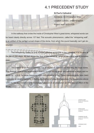 St Paul’s Cathedral
Architects: Sir Christopher Wren
Location: London, United Kingdom 
Project Year: 1675-1720
4.1 PRECEDENT STUDY
	 In the walkway that circles the inside of Christopher Wren’s great dome, whispered words can
be heard clearly directly across 137 feet. This acoustic phenomenon, called the “whispering wall”,
is an artifact of the perfect curved shape of the dome, from which the sound basically can’t get ob-
structed.
	 The Whispering Gallery is one of three galleries accessible in the cathedral. It is located at
the top of 259 steps, 99 feet above the floor of the cathedral, which is decorated with a compass
rose.
	 The interior of St Paul’s Cathedral has a volume of 152 000 m3 including the large dome.
The average value of the reverberation time is 11 s at 500 Hz when the cathedral is empty and re-
duces to 7·8 s at the same frequency when the cathedral is full. These measurements have been
confirmed by several methods, including the method of integrated impulses. For frequencies above
1250 Hz the reverberation time decreases, because of air absorption and the special effect of the
dome.
 