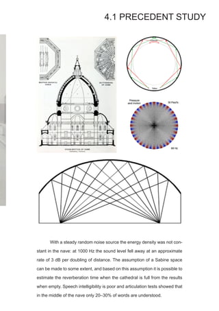 4.1 PRECEDENT STUDY
	 With a steady random noise source the energy density was not con-
stant in the nave: at 1000 Hz the sound level fell away at an approximate
rate of 3 dB per doubling of distance. The assumption of a Sabine space
can be made to some extent, and based on this assumption it is possible to
estimate the reverberation time when the cathedral is full from the results
when empty. Speech intelligibility is poor and articulation tests showed that
in the middle of the nave only 20–30% of words are understood.
 