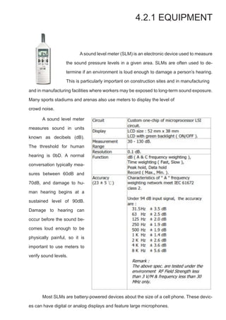 4.2.1 EQUIPMENT
and in manufacturing facilities where workers may be exposed to long-term sound exposure.
Many sports stadiums and arenas also use meters to display the level of
crowd noise.
	 A sound level meter (SLM) is an electronic device used to measure
the sound pressure levels in a given area. SLMs are often used to de-
termine if an environment is loud enough to damage a person’s hearing.
This is particularly important on construction sites and in manufacturing
	 A sound level meter
measures sound in units
known as decibels (dB).
The threshold for human
hearing is 0bD. A normal
conversation typically mea-
sures between 60dB and
70dB, and damage to hu-
man hearing begins at a
sustained level of 90dB.
Damage to hearing can
occur before the sound be-
comes loud enough to be
physically painful, so it is
important to use meters to
verify sound levels.
	 Most SLMs are battery-powered devices about the size of a cell phone. These devic-
es can have digital or analog displays and feature large microphones.
 