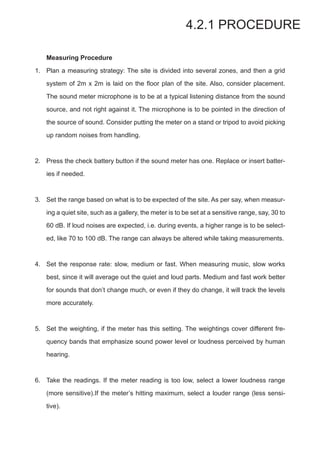 Measuring Procedure
Plan a measuring strategy: The site is divided into several zones, and then a grid
system of 2m x 2m is laid on the floor plan of the site. Also, consider placement.
The sound meter microphone is to be at a typical listening distance from the sound
source, and not right against it. The microphone is to be pointed in the direction of
the source of sound. Consider putting the meter on a stand or tripod to avoid picking
up random noises from handling.
Press the check battery button if the sound meter has one. Replace or insert batter-
ies if needed.
Set the range based on what is to be expected of the site. As per say, when measur-
ing a quiet site, such as a gallery, the meter is to be set at a sensitive range, say, 30 to
60 dB. If loud noises are expected, i.e. during events, a higher range is to be select-
ed, like 70 to 100 dB. The range can always be altered while taking measurements.
Set the response rate: slow, medium or fast. When measuring music, slow works
best, since it will average out the quiet and loud parts. Medium and fast work better
for sounds that don’t change much, or even if they do change, it will track the levels
more accurately.
Set the weighting, if the meter has this setting. The weightings cover different fre-
quency bands that emphasize sound power level or loudness perceived by human
hearing.
Take the readings. If the meter reading is too low, select a lower loudness range
(more sensitive).If the meter’s hitting maximum, select a louder range (less sensi-
tive).
4.2.1 PROCEDURE
1.
2.
3.
4.
5.
6.
 