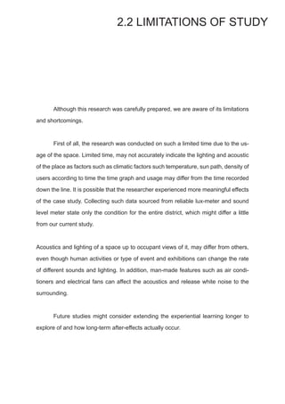 Although this research was carefully prepared, we are aware of its limitations
and shortcomings.
	 First of all, the research was conducted on such a limited time due to the us-
age of the space. Limited time, may not accurately indicate the lighting and acoustic
of the place as factors such as climatic factors such temperature, sun path, density of
users according to time the time graph and usage may differ from the time recorded
down the line. It is possible that the researcher experienced more meaningful effects
of the case study. Collecting such data sourced from reliable lux-meter and sound
level meter state only the condition for the entire district, which might differ a little
from our current study.
	
Acoustics and lighting of a space up to occupant views of it, may differ from others,
even though human activities or type of event and exhibitions can change the rate
of different sounds and lighting. In addition, man-made features such as air condi-
tioners and electrical fans can affect the acoustics and release white noise to the
surrounding.
	
	 Future studies might consider extending the experiential learning longer to
explore of and how long-term after-effects actually occur.
2.2 LIMITATIONS OF STUDY
 