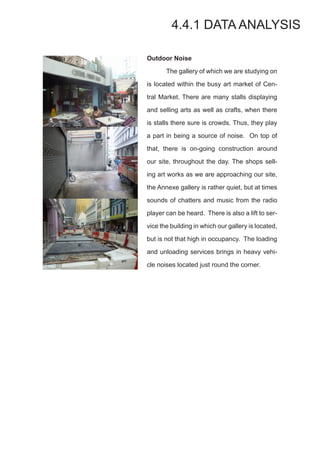 Outdoor Noise
	 The gallery of which we are studying on
is located within the busy art market of Cen-
tral Market. There are many stalls displaying
and selling arts as well as crafts, when there
is stalls there sure is crowds. Thus, they play
a part in being a source of noise. On top of
that, there is on-going construction around
our site, throughout the day. The shops sell-
ing art works as we are approaching our site,
the Annexe gallery is rather quiet, but at times
sounds of chatters and music from the radio
player can be heard. There is also a lift to ser-
vice the building in which our gallery is located,
but is not that high in occupancy. The loading
and unloading services brings in heavy vehi-
cle noises located just round the corner.
4.4.1 DATA ANALYSIS
 