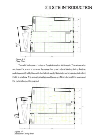 The selected space consists of 3 galleries with a loft in each. The reason why
we chose the space is because the space has great natural lighting during daytime
and strong artificial lighting with the help of spotlights in selected areas due to the fact
that it is a gallery. The acoustics is also good because of the volume of the space and
the materials used throughout.
2.3 SITE INTRODUCTION
Figure 1.3
Floor Plan
Figure 1.4
Reflected Ceiling Plan
 