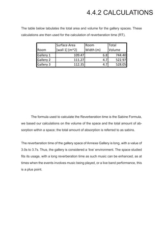 4.4.2 CALCULATIONS
The table below tabulates the total area and volume for the gallery spaces. These
calculations are then used for the calculation of reverberation time (RT).
Room
Surface6Area
[wall61]6(m^2)
Room
Width6(m)
Total
Volume
Gallery61 109.47 6.8 744.40
Gallery62 111.27 4.7 522.97
Gallery63 112.35 4.7 528.05
	 The formula used to calculate the Reverberation time is the Sabine Formula,
we based our calculations on the volume of the space and the total amount of ab-
sorption within a space; the total amount of absorption is referred to as sabins.
The reverberation time of the gallery space of Annexe Gallery is long, with a value of
3.0s to 3.7s. Thus, the gallery is considered a ‘live’ environment. The space studied
fits its usage, with a long reverberation time as such music can be enhanced, as at
times when the events involves music being played, or a live band performance, this
is a plus point.
 