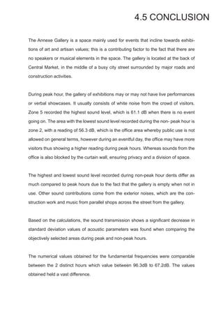 4.5 CONCLUSION
The Annexe Gallery is a space mainly used for events that incline towards exhibi-
tions of art and artisan values; this is a contributing factor to the fact that there are
no speakers or musical elements in the space. The gallery is located at the back of
Central Market, in the middle of a busy city street surrounded by major roads and
construction activities.
During peak hour, the gallery of exhibitions may or may not have live performances
or verbal showcases. It usually consists of white noise from the crowd of visitors.
Zone 5 recorded the highest sound level, which is 61.1 dB when there is no event
going on. The area with the lowest sound level recorded during the non- peak hour is
zone 2, with a reading of 56.3 dB, which is the office area whereby public use is not
allowed on general terms, however during an eventful day, the office may have more
visitors thus showing a higher reading during peak hours. Whereas sounds from the
office is also blocked by the curtain wall, ensuring privacy and a division of space.
The highest and lowest sound level recorded during non-peak hour dents differ as
much compared to peak hours due to the fact that the gallery is empty when not in
use. Other sound contributions come from the exterior noises, which are the con-
struction work and music from parallel shops across the street from the gallery.
Based on the calculations, the sound transmission shows a significant decrease in
standard deviation values of acoustic parameters was found when comparing the
objectively selected areas during peak and non-peak hours.
The numerical values obtained for the fundamental frequencies were comparable
between the 2 distinct hours which value between 96.3dB to 67.2dB. The values
obtained held a vast difference.
 