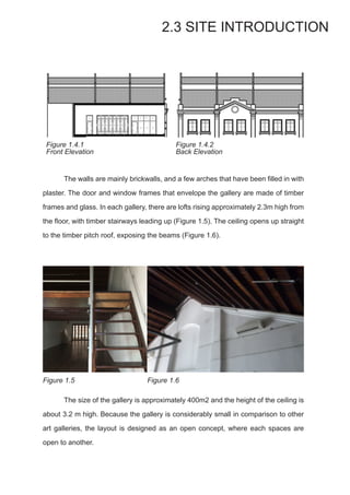 The walls are mainly brickwalls, and a few arches that have been filled in with
plaster. The door and window frames that envelope the gallery are made of timber
frames and glass. In each gallery, there are lofts rising approximately 2.3m high from
the floor, with timber stairways leading up (Figure 1.5). The ceiling opens up straight
to the timber pitch roof, exposing the beams (Figure 1.6).
2.3 SITE INTRODUCTION
Figure 1.4.1
Front Elevation
Figure 1.4.2
Back Elevation
Figure 1.5 Figure 1.6
	 The size of the gallery is approximately 400m2 and the height of the ceiling is
about 3.2 m high. Because the gallery is considerably small in comparison to other
art galleries, the layout is designed as an open concept, where each spaces are
open to another.
 