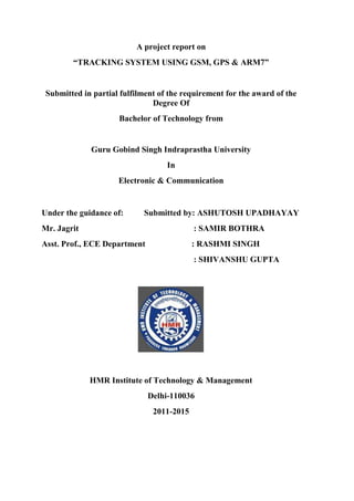 A project report on 
“TRACKING SYSTEM USING GSM, GPS & ARM7” 
Submitted in partial fulfilment of the requirement for the award of the 
Degree Of 
Bachelor of Technology from 
Guru Gobind Singh Indraprastha University 
In 
Electronic & Communication 
Under the guidance of: Submitted by: ASHUTOSH UPADHAYAY 
Mr. Jagrit : SAMIR BOTHRA 
Asst. Prof., ECE Department : RASHMI SINGH 
: SHIVANSHU GUPTA 
HMR Institute of Technology & Management 
Delhi-110036 
2011-2015 
 