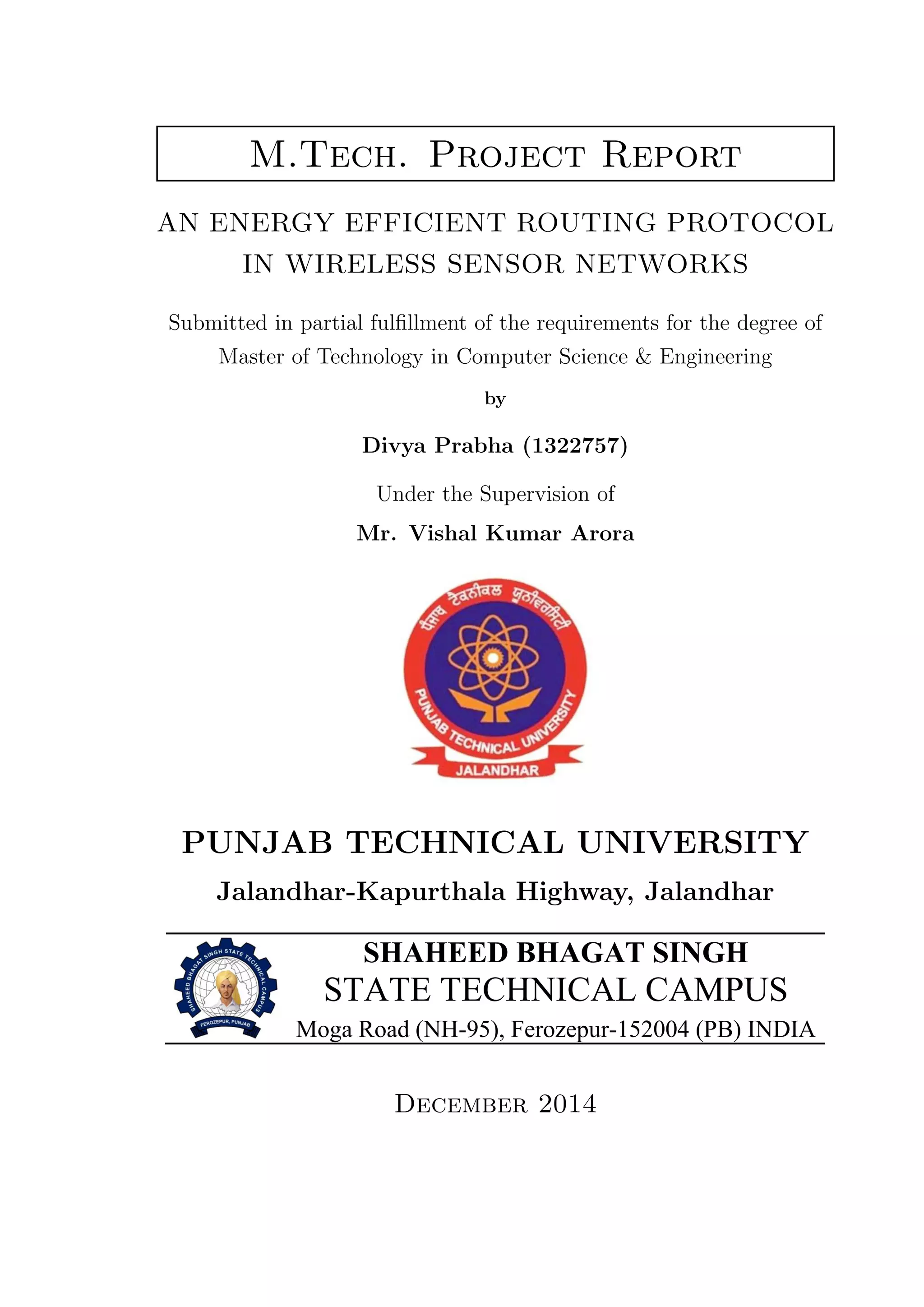 M.Tech. Project Report AN ENERGY EFFICIENT ROUTING PROTOCOL IN WIRELESS SENSOR NETWORKS Submitted in partial fulﬁllment of the requirements for the degree of Master of Technology in Computer Science & Engineering by Divya Prabha (1322757) Under the Supervision of Mr. Vishal Kumar Arora PUNJAB TECHNICAL UNIVERSITY Jalandhar-Kapurthala Highway, Jalandhar SHAHEED BHAGAT SINGH STATE TECHNICAL CAMPUS Moga Road (NH-95), Ferozepur-152004 (PB) INDIA December 2014 