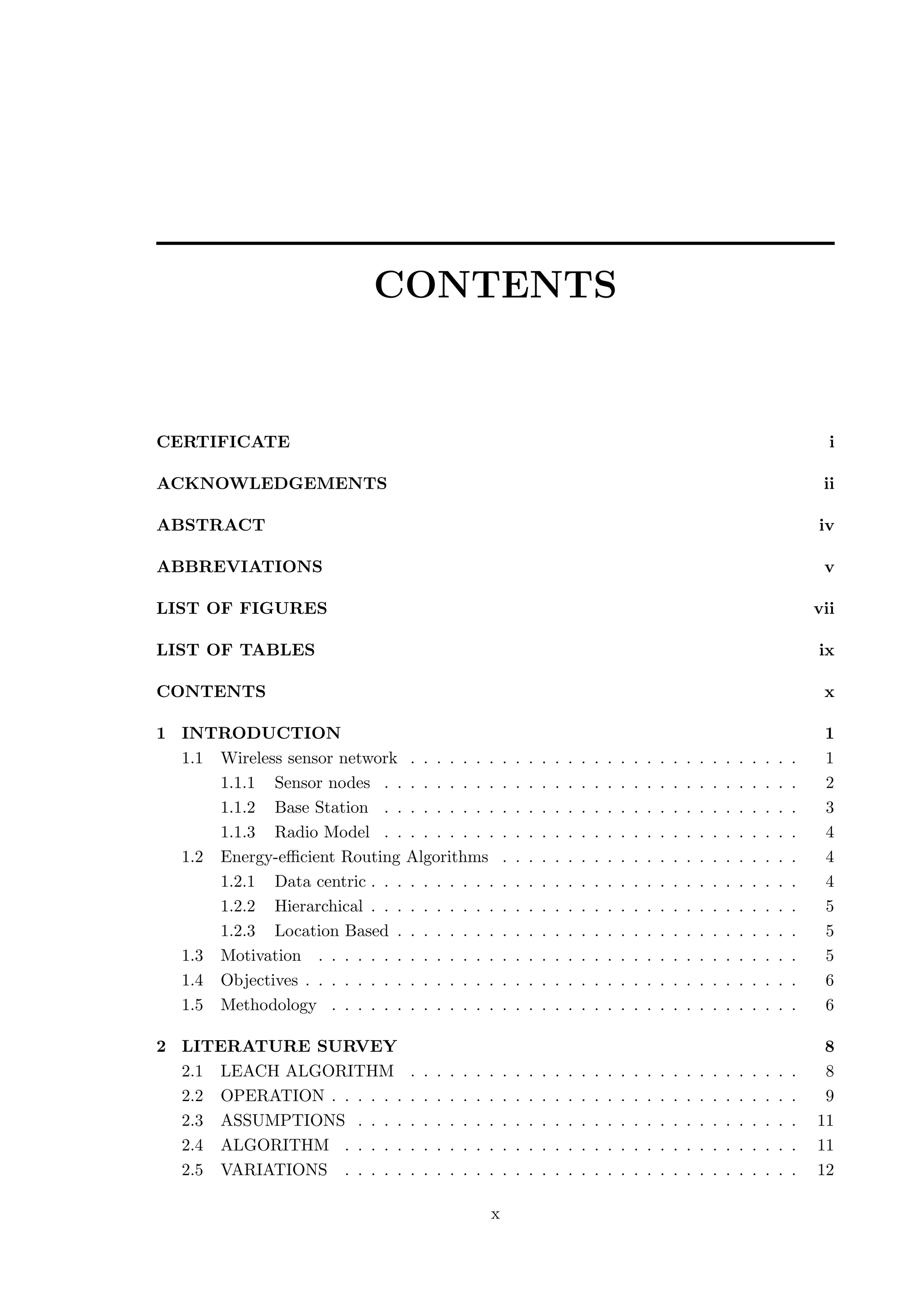 CONTENTS CERTIFICATE i ACKNOWLEDGEMENTS ii ABSTRACT iv ABBREVIATIONS v LIST OF FIGURES vii LIST OF TABLES ix CONTENTS x 1 INTRODUCTION 1 1.1 Wireless sensor network . . . . . . . . . . . . . . . . . . . . . . . . . . . . . . 1 1.1.1 Sensor nodes . . . . . . . . . . . . . . . . . . . . . . . . . . . . . . . . 2 1.1.2 Base Station . . . . . . . . . . . . . . . . . . . . . . . . . . . . . . . . 3 1.1.3 Radio Model . . . . . . . . . . . . . . . . . . . . . . . . . . . . . . . . 4 1.2 Energy-eﬃcient Routing Algorithms . . . . . . . . . . . . . . . . . . . . . . . 4 1.2.1 Data centric . . . . . . . . . . . . . . . . . . . . . . . . . . . . . . . . . 4 1.2.2 Hierarchical . . . . . . . . . . . . . . . . . . . . . . . . . . . . . . . . . 5 1.2.3 Location Based . . . . . . . . . . . . . . . . . . . . . . . . . . . . . . . 5 1.3 Motivation . . . . . . . . . . . . . . . . . . . . . . . . . . . . . . . . . . . . . 5 1.4 Objectives . . . . . . . . . . . . . . . . . . . . . . . . . . . . . . . . . . . . . . 6 1.5 Methodology . . . . . . . . . . . . . . . . . . . . . . . . . . . . . . . . . . . . 6 2 LITERATURE SURVEY 8 2.1 LEACH ALGORITHM . . . . . . . . . . . . . . . . . . . . . . . . . . . . . . 8 2.2 OPERATION . . . . . . . . . . . . . . . . . . . . . . . . . . . . . . . . . . . . 9 2.3 ASSUMPTIONS . . . . . . . . . . . . . . . . . . . . . . . . . . . . . . . . . . 11 2.4 ALGORITHM . . . . . . . . . . . . . . . . . . . . . . . . . . . . . . . . . . . 11 2.5 VARIATIONS . . . . . . . . . . . . . . . . . . . . . . . . . . . . . . . . . . . 12 x 