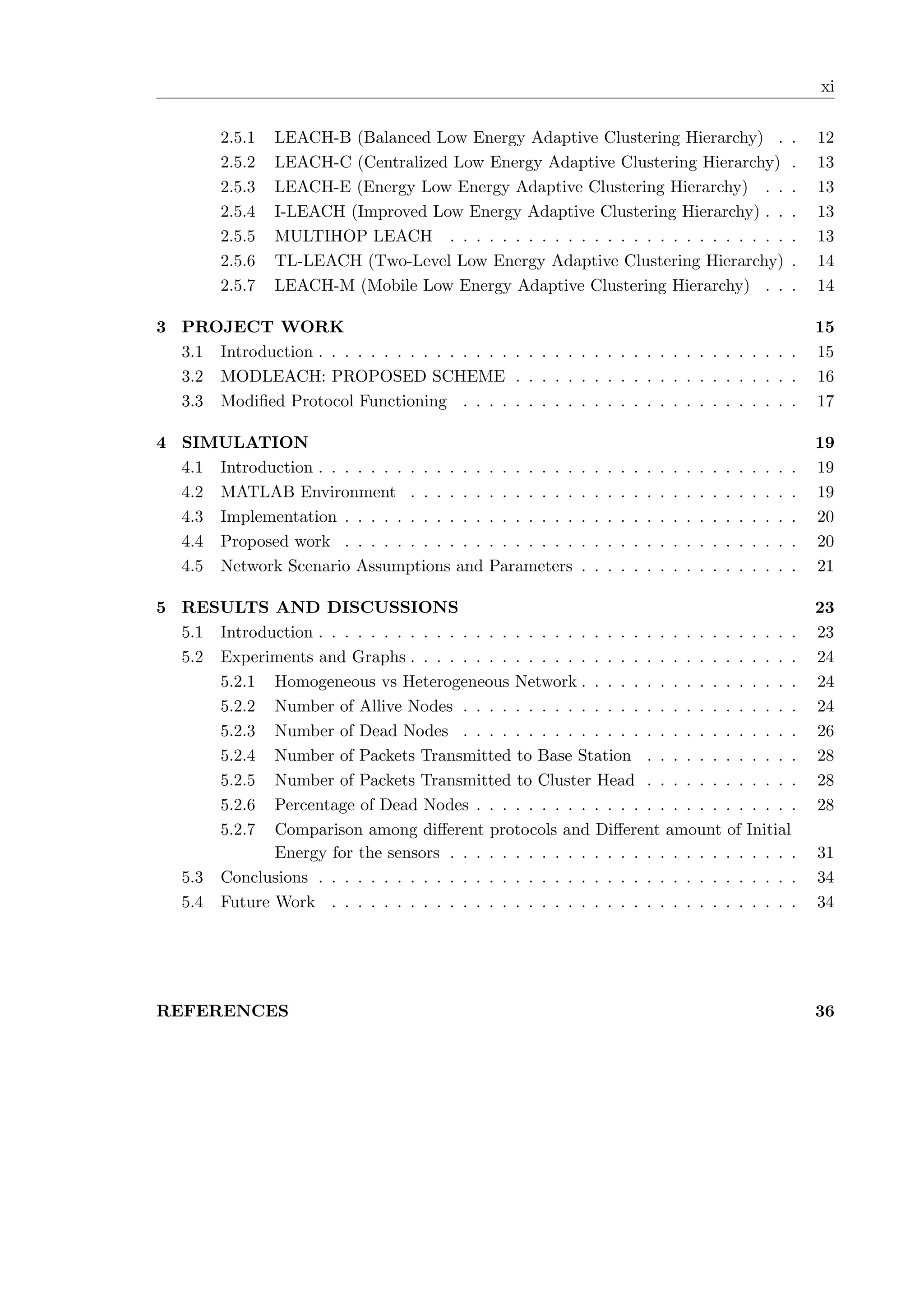 xi 2.5.1 LEACH-B (Balanced Low Energy Adaptive Clustering Hierarchy) . . 12 2.5.2 LEACH-C (Centralized Low Energy Adaptive Clustering Hierarchy) . 13 2.5.3 LEACH-E (Energy Low Energy Adaptive Clustering Hierarchy) . . . 13 2.5.4 I-LEACH (Improved Low Energy Adaptive Clustering Hierarchy) . . . 13 2.5.5 MULTIHOP LEACH . . . . . . . . . . . . . . . . . . . . . . . . . . . 13 2.5.6 TL-LEACH (Two-Level Low Energy Adaptive Clustering Hierarchy) . 14 2.5.7 LEACH-M (Mobile Low Energy Adaptive Clustering Hierarchy) . . . 14 3 PROJECT WORK 15 3.1 Introduction . . . . . . . . . . . . . . . . . . . . . . . . . . . . . . . . . . . . . 15 3.2 MODLEACH: PROPOSED SCHEME . . . . . . . . . . . . . . . . . . . . . . 16 3.3 Modiﬁed Protocol Functioning . . . . . . . . . . . . . . . . . . . . . . . . . . 17 4 SIMULATION 19 4.1 Introduction . . . . . . . . . . . . . . . . . . . . . . . . . . . . . . . . . . . . . 19 4.2 MATLAB Environment . . . . . . . . . . . . . . . . . . . . . . . . . . . . . . 19 4.3 Implementation . . . . . . . . . . . . . . . . . . . . . . . . . . . . . . . . . . . 20 4.4 Proposed work . . . . . . . . . . . . . . . . . . . . . . . . . . . . . . . . . . . 20 4.5 Network Scenario Assumptions and Parameters . . . . . . . . . . . . . . . . . 21 5 RESULTS AND DISCUSSIONS 23 5.1 Introduction . . . . . . . . . . . . . . . . . . . . . . . . . . . . . . . . . . . . . 23 5.2 Experiments and Graphs . . . . . . . . . . . . . . . . . . . . . . . . . . . . . . 24 5.2.1 Homogeneous vs Heterogeneous Network . . . . . . . . . . . . . . . . . 24 5.2.2 Number of Allive Nodes . . . . . . . . . . . . . . . . . . . . . . . . . . 24 5.2.3 Number of Dead Nodes . . . . . . . . . . . . . . . . . . . . . . . . . . 26 5.2.4 Number of Packets Transmitted to Base Station . . . . . . . . . . . . 28 5.2.5 Number of Packets Transmitted to Cluster Head . . . . . . . . . . . . 28 5.2.6 Percentage of Dead Nodes . . . . . . . . . . . . . . . . . . . . . . . . . 28 5.2.7 Comparison among diﬀerent protocols and Diﬀerent amount of Initial Energy for the sensors . . . . . . . . . . . . . . . . . . . . . . . . . . . 31 5.3 Conclusions . . . . . . . . . . . . . . . . . . . . . . . . . . . . . . . . . . . . . 34 5.4 Future Work . . . . . . . . . . . . . . . . . . . . . . . . . . . . . . . . . . . . 34 REFERENCES 36 