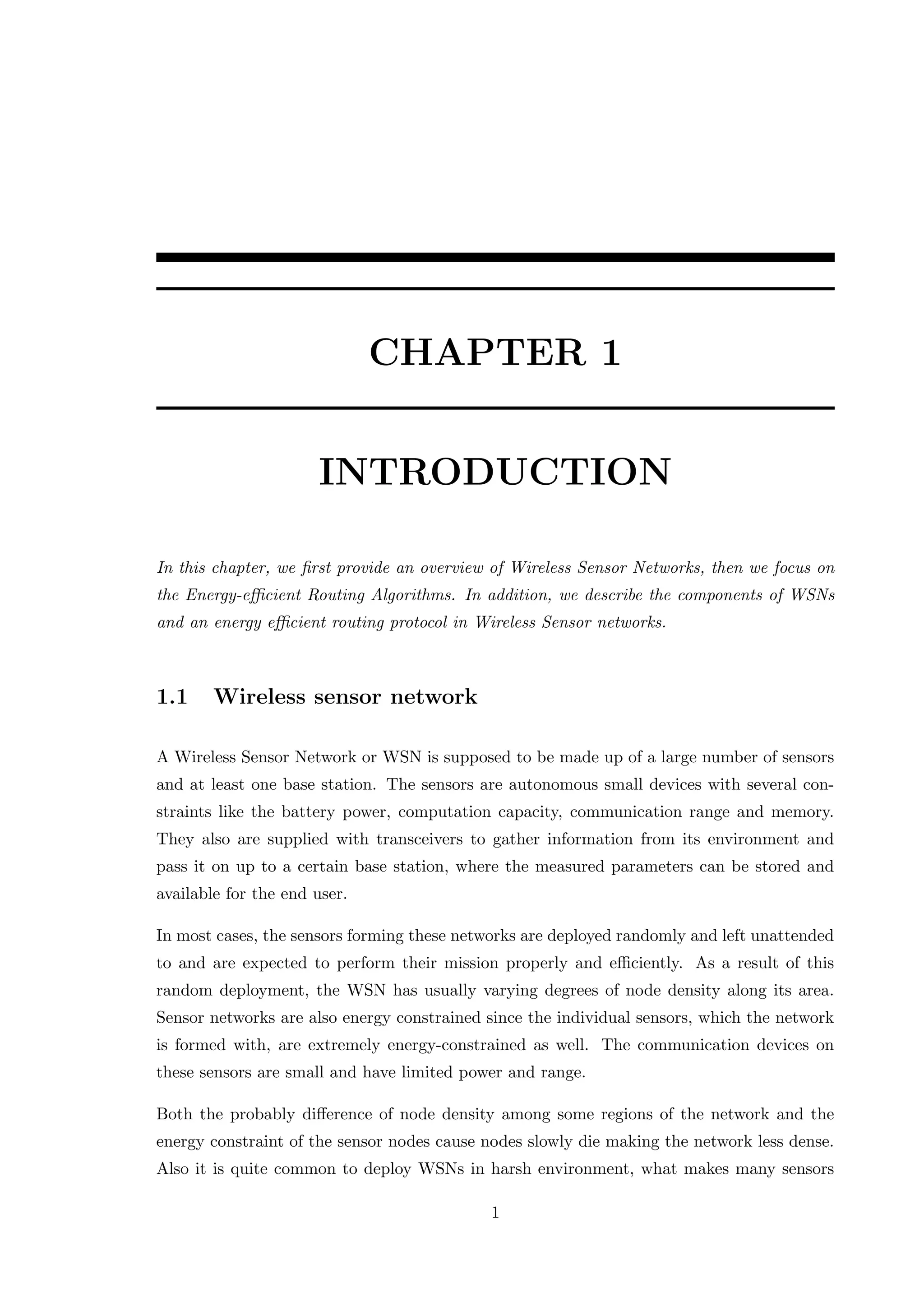 CHAPTER 1 INTRODUCTION In this chapter, we ﬁrst provide an overview of Wireless Sensor Networks, then we focus on the Energy-eﬃcient Routing Algorithms. In addition, we describe the components of WSNs and an energy eﬃcient routing protocol in Wireless Sensor networks. 1.1 Wireless sensor network A Wireless Sensor Network or WSN is supposed to be made up of a large number of sensors and at least one base station. The sensors are autonomous small devices with several con- straints like the battery power, computation capacity, communication range and memory. They also are supplied with transceivers to gather information from its environment and pass it on up to a certain base station, where the measured parameters can be stored and available for the end user. In most cases, the sensors forming these networks are deployed randomly and left unattended to and are expected to perform their mission properly and eﬃciently. As a result of this random deployment, the WSN has usually varying degrees of node density along its area. Sensor networks are also energy constrained since the individual sensors, which the network is formed with, are extremely energy-constrained as well. The communication devices on these sensors are small and have limited power and range. Both the probably diﬀerence of node density among some regions of the network and the energy constraint of the sensor nodes cause nodes slowly die making the network less dense. Also it is quite common to deploy WSNs in harsh environment, what makes many sensors 1 