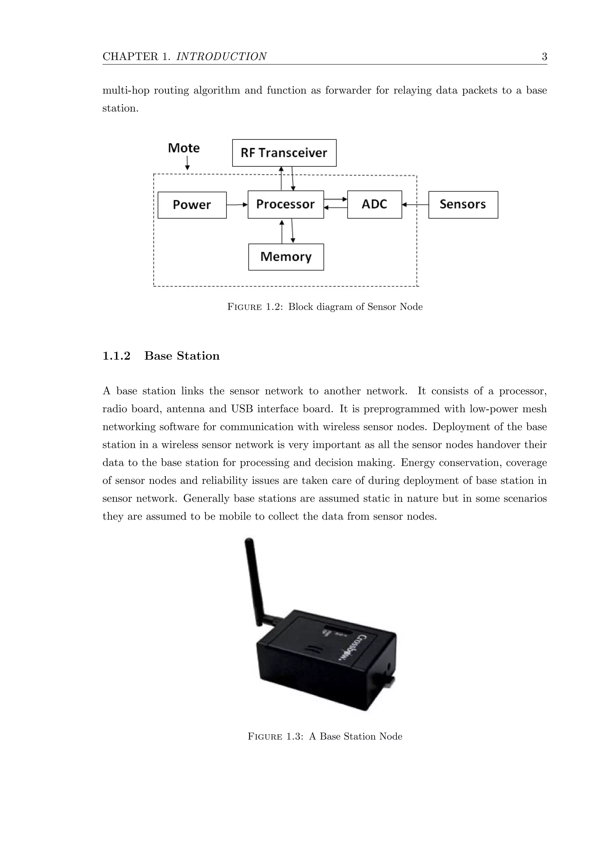 CHAPTER 1. INTRODUCTION 3 multi-hop routing algorithm and function as forwarder for relaying data packets to a base station. Figure 1.2: Block diagram of Sensor Node 1.1.2 Base Station A base station links the sensor network to another network. It consists of a processor, radio board, antenna and USB interface board. It is preprogrammed with low-power mesh networking software for communication with wireless sensor nodes. Deployment of the base station in a wireless sensor network is very important as all the sensor nodes handover their data to the base station for processing and decision making. Energy conservation, coverage of sensor nodes and reliability issues are taken care of during deployment of base station in sensor network. Generally base stations are assumed static in nature but in some scenarios they are assumed to be mobile to collect the data from sensor nodes. Figure 1.3: A Base Station Node 