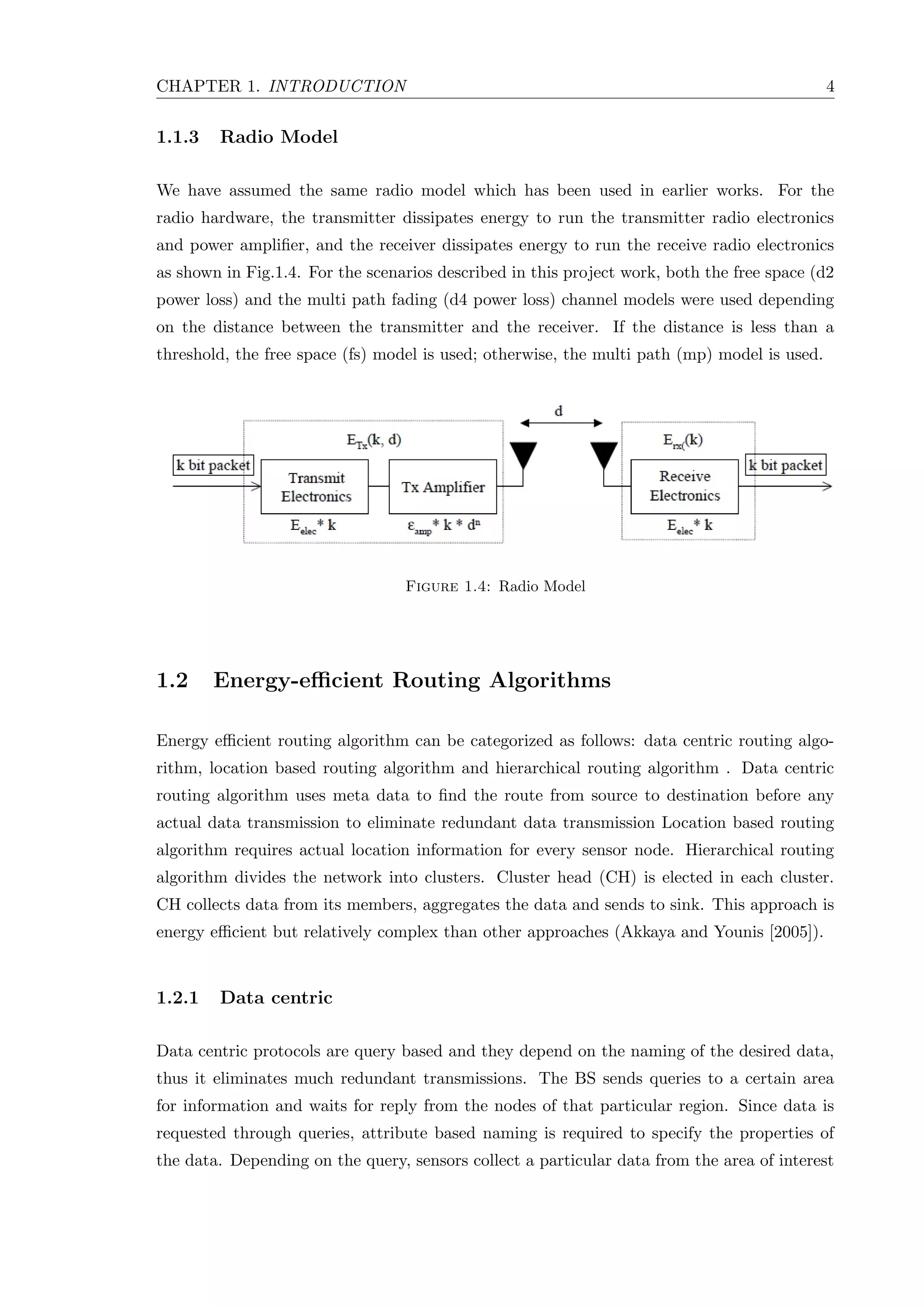 CHAPTER 1. INTRODUCTION 4 1.1.3 Radio Model We have assumed the same radio model which has been used in earlier works. For the radio hardware, the transmitter dissipates energy to run the transmitter radio electronics and power ampliﬁer, and the receiver dissipates energy to run the receive radio electronics as shown in Fig.1.4. For the scenarios described in this project work, both the free space (d2 power loss) and the multi path fading (d4 power loss) channel models were used depending on the distance between the transmitter and the receiver. If the distance is less than a threshold, the free space (fs) model is used; otherwise, the multi path (mp) model is used. Figure 1.4: Radio Model 1.2 Energy-eﬃcient Routing Algorithms Energy eﬃcient routing algorithm can be categorized as follows: data centric routing algo- rithm, location based routing algorithm and hierarchical routing algorithm . Data centric routing algorithm uses meta data to ﬁnd the route from source to destination before any actual data transmission to eliminate redundant data transmission Location based routing algorithm requires actual location information for every sensor node. Hierarchical routing algorithm divides the network into clusters. Cluster head (CH) is elected in each cluster. CH collects data from its members, aggregates the data and sends to sink. This approach is energy eﬃcient but relatively complex than other approaches (Akkaya and Younis [2005]). 1.2.1 Data centric Data centric protocols are query based and they depend on the naming of the desired data, thus it eliminates much redundant transmissions. The BS sends queries to a certain area for information and waits for reply from the nodes of that particular region. Since data is requested through queries, attribute based naming is required to specify the properties of the data. Depending on the query, sensors collect a particular data from the area of interest 