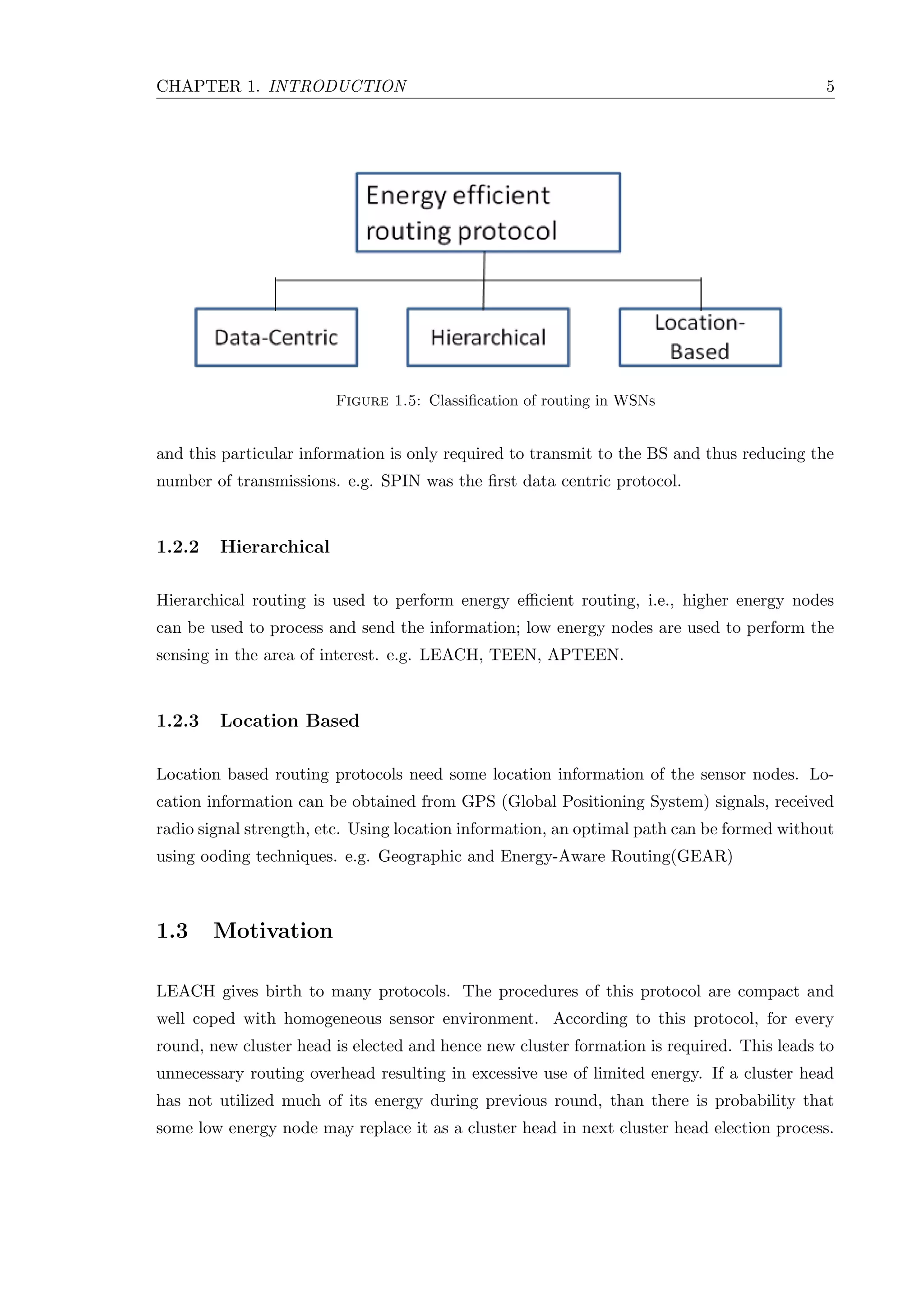 CHAPTER 1. INTRODUCTION 5 Figure 1.5: Classiﬁcation of routing in WSNs and this particular information is only required to transmit to the BS and thus reducing the number of transmissions. e.g. SPIN was the ﬁrst data centric protocol. 1.2.2 Hierarchical Hierarchical routing is used to perform energy eﬃcient routing, i.e., higher energy nodes can be used to process and send the information; low energy nodes are used to perform the sensing in the area of interest. e.g. LEACH, TEEN, APTEEN. 1.2.3 Location Based Location based routing protocols need some location information of the sensor nodes. Lo- cation information can be obtained from GPS (Global Positioning System) signals, received radio signal strength, etc. Using location information, an optimal path can be formed without using ooding techniques. e.g. Geographic and Energy-Aware Routing(GEAR) 1.3 Motivation LEACH gives birth to many protocols. The procedures of this protocol are compact and well coped with homogeneous sensor environment. According to this protocol, for every round, new cluster head is elected and hence new cluster formation is required. This leads to unnecessary routing overhead resulting in excessive use of limited energy. If a cluster head has not utilized much of its energy during previous round, than there is probability that some low energy node may replace it as a cluster head in next cluster head election process. 