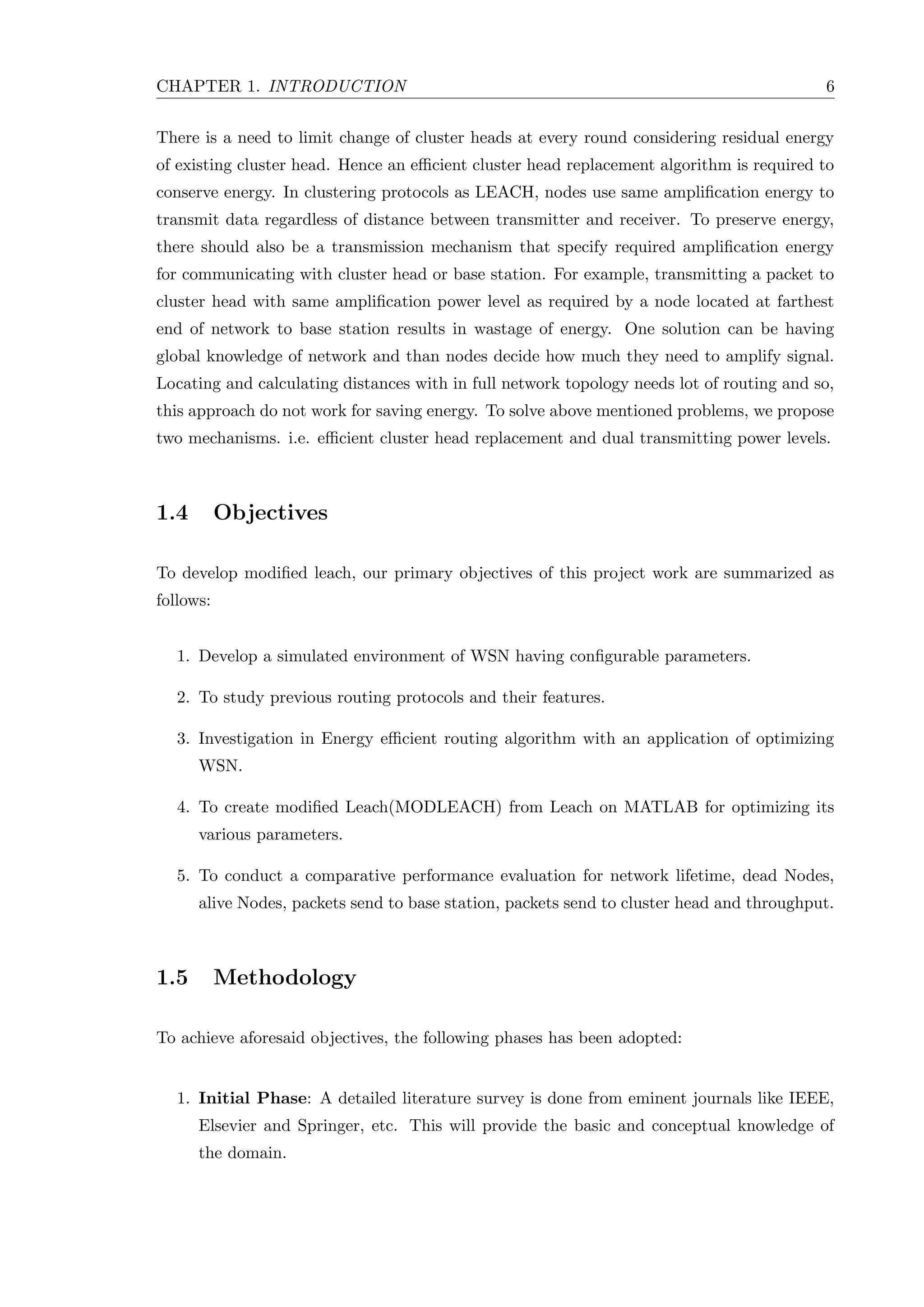 CHAPTER 1. INTRODUCTION 6 There is a need to limit change of cluster heads at every round considering residual energy of existing cluster head. Hence an eﬃcient cluster head replacement algorithm is required to conserve energy. In clustering protocols as LEACH, nodes use same ampliﬁcation energy to transmit data regardless of distance between transmitter and receiver. To preserve energy, there should also be a transmission mechanism that specify required ampliﬁcation energy for communicating with cluster head or base station. For example, transmitting a packet to cluster head with same ampliﬁcation power level as required by a node located at farthest end of network to base station results in wastage of energy. One solution can be having global knowledge of network and than nodes decide how much they need to amplify signal. Locating and calculating distances with in full network topology needs lot of routing and so, this approach do not work for saving energy. To solve above mentioned problems, we propose two mechanisms. i.e. eﬃcient cluster head replacement and dual transmitting power levels. 1.4 Objectives To develop modiﬁed leach, our primary objectives of this project work are summarized as follows: 1. Develop a simulated environment of WSN having conﬁgurable parameters. 2. To study previous routing protocols and their features. 3. Investigation in Energy eﬃcient routing algorithm with an application of optimizing WSN. 4. To create modiﬁed Leach(MODLEACH) from Leach on MATLAB for optimizing its various parameters. 5. To conduct a comparative performance evaluation for network lifetime, dead Nodes, alive Nodes, packets send to base station, packets send to cluster head and throughput. 1.5 Methodology To achieve aforesaid objectives, the following phases has been adopted: 1. Initial Phase: A detailed literature survey is done from eminent journals like IEEE, Elsevier and Springer, etc. This will provide the basic and conceptual knowledge of the domain. 