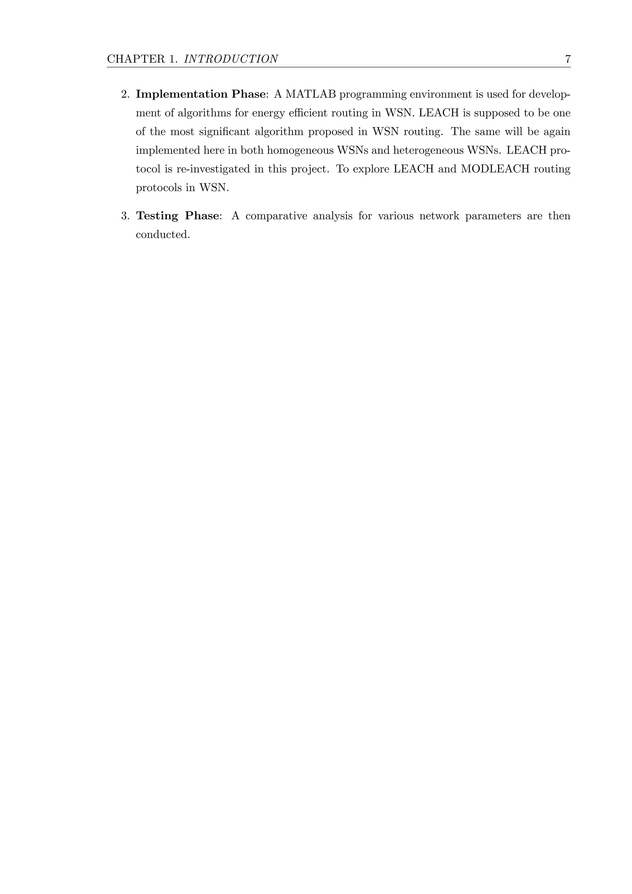 CHAPTER 1. INTRODUCTION 7 2. Implementation Phase: A MATLAB programming environment is used for develop- ment of algorithms for energy eﬃcient routing in WSN. LEACH is supposed to be one of the most signiﬁcant algorithm proposed in WSN routing. The same will be again implemented here in both homogeneous WSNs and heterogeneous WSNs. LEACH pro- tocol is re-investigated in this project. To explore LEACH and MODLEACH routing protocols in WSN. 3. Testing Phase: A comparative analysis for various network parameters are then conducted. 