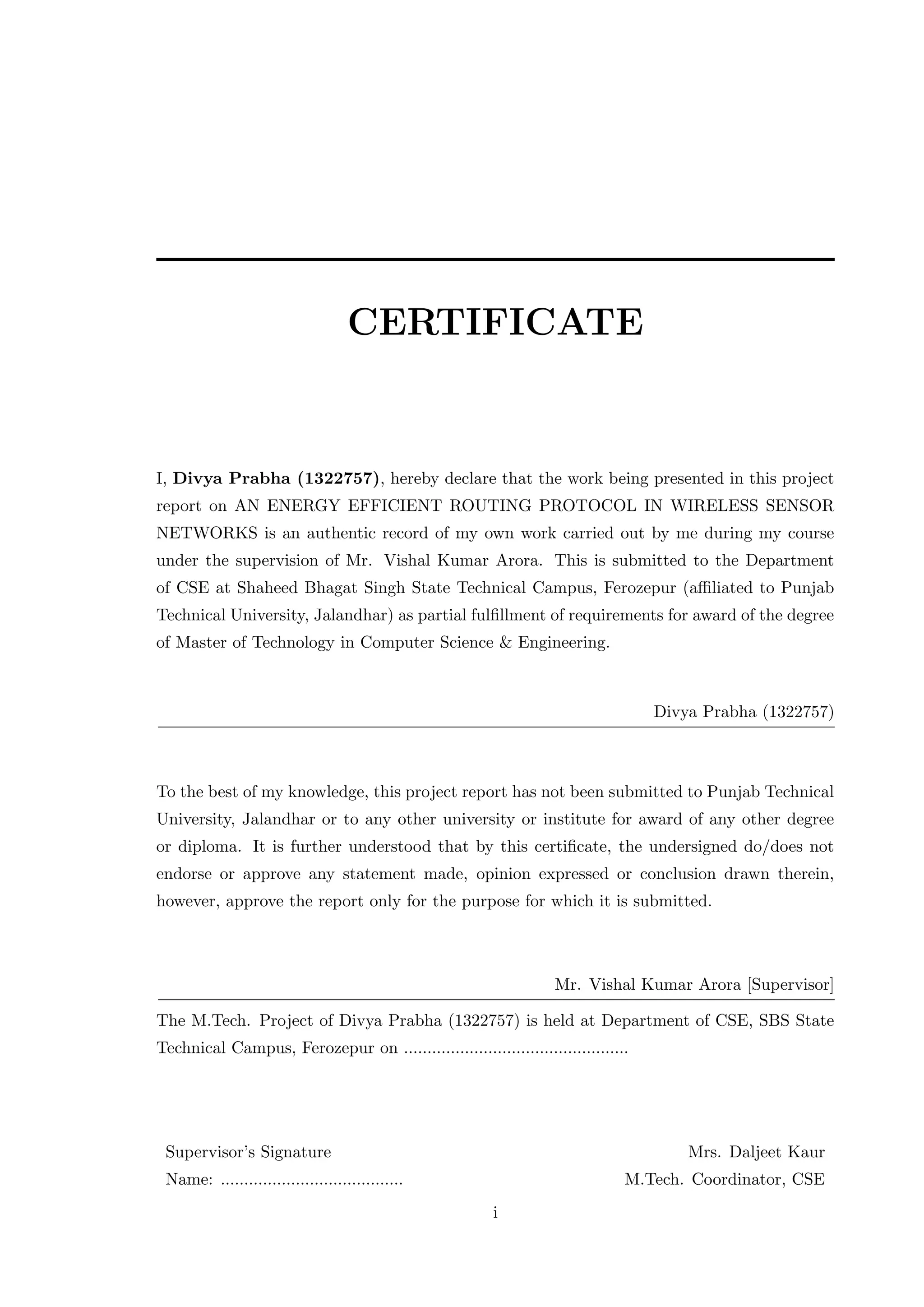CERTIFICATE I, Divya Prabha (1322757), hereby declare that the work being presented in this project report on AN ENERGY EFFICIENT ROUTING PROTOCOL IN WIRELESS SENSOR NETWORKS is an authentic record of my own work carried out by me during my course under the supervision of Mr. Vishal Kumar Arora. This is submitted to the Department of CSE at Shaheed Bhagat Singh State Technical Campus, Ferozepur (aﬃliated to Punjab Technical University, Jalandhar) as partial fulﬁllment of requirements for award of the degree of Master of Technology in Computer Science & Engineering. Divya Prabha (1322757) To the best of my knowledge, this project report has not been submitted to Punjab Technical University, Jalandhar or to any other university or institute for award of any other degree or diploma. It is further understood that by this certiﬁcate, the undersigned do/does not endorse or approve any statement made, opinion expressed or conclusion drawn therein, however, approve the report only for the purpose for which it is submitted. Mr. Vishal Kumar Arora [Supervisor] The M.Tech. Project of Divya Prabha (1322757) is held at Department of CSE, SBS State Technical Campus, Ferozepur on ................................................ Supervisor’s Signature Mrs. Daljeet Kaur Name: ....................................... M.Tech. Coordinator, CSE i 