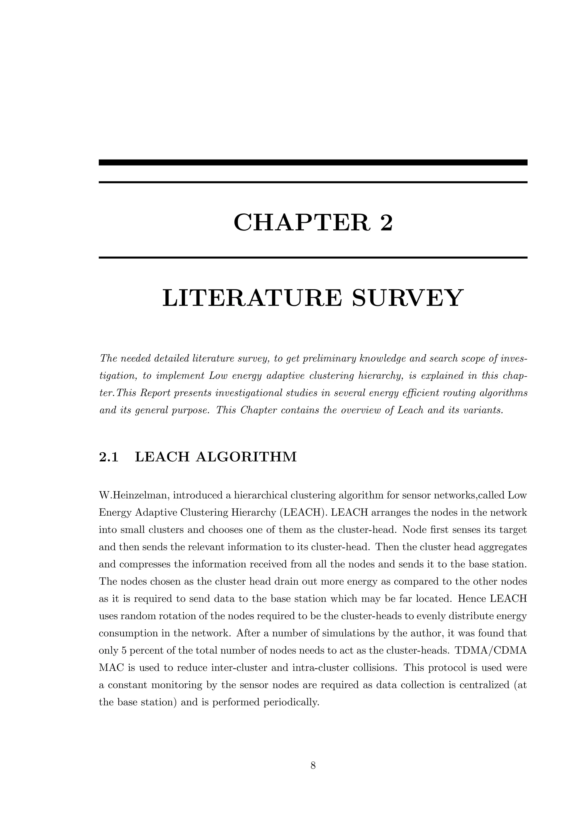 CHAPTER 2 LITERATURE SURVEY The needed detailed literature survey, to get preliminary knowledge and search scope of inves- tigation, to implement Low energy adaptive clustering hierarchy, is explained in this chap- ter.This Report presents investigational studies in several energy eﬃcient routing algorithms and its general purpose. This Chapter contains the overview of Leach and its variants. 2.1 LEACH ALGORITHM W.Heinzelman, introduced a hierarchical clustering algorithm for sensor networks,called Low Energy Adaptive Clustering Hierarchy (LEACH). LEACH arranges the nodes in the network into small clusters and chooses one of them as the cluster-head. Node ﬁrst senses its target and then sends the relevant information to its cluster-head. Then the cluster head aggregates and compresses the information received from all the nodes and sends it to the base station. The nodes chosen as the cluster head drain out more energy as compared to the other nodes as it is required to send data to the base station which may be far located. Hence LEACH uses random rotation of the nodes required to be the cluster-heads to evenly distribute energy consumption in the network. After a number of simulations by the author, it was found that only 5 percent of the total number of nodes needs to act as the cluster-heads. TDMA/CDMA MAC is used to reduce inter-cluster and intra-cluster collisions. This protocol is used were a constant monitoring by the sensor nodes are required as data collection is centralized (at the base station) and is performed periodically. 8 