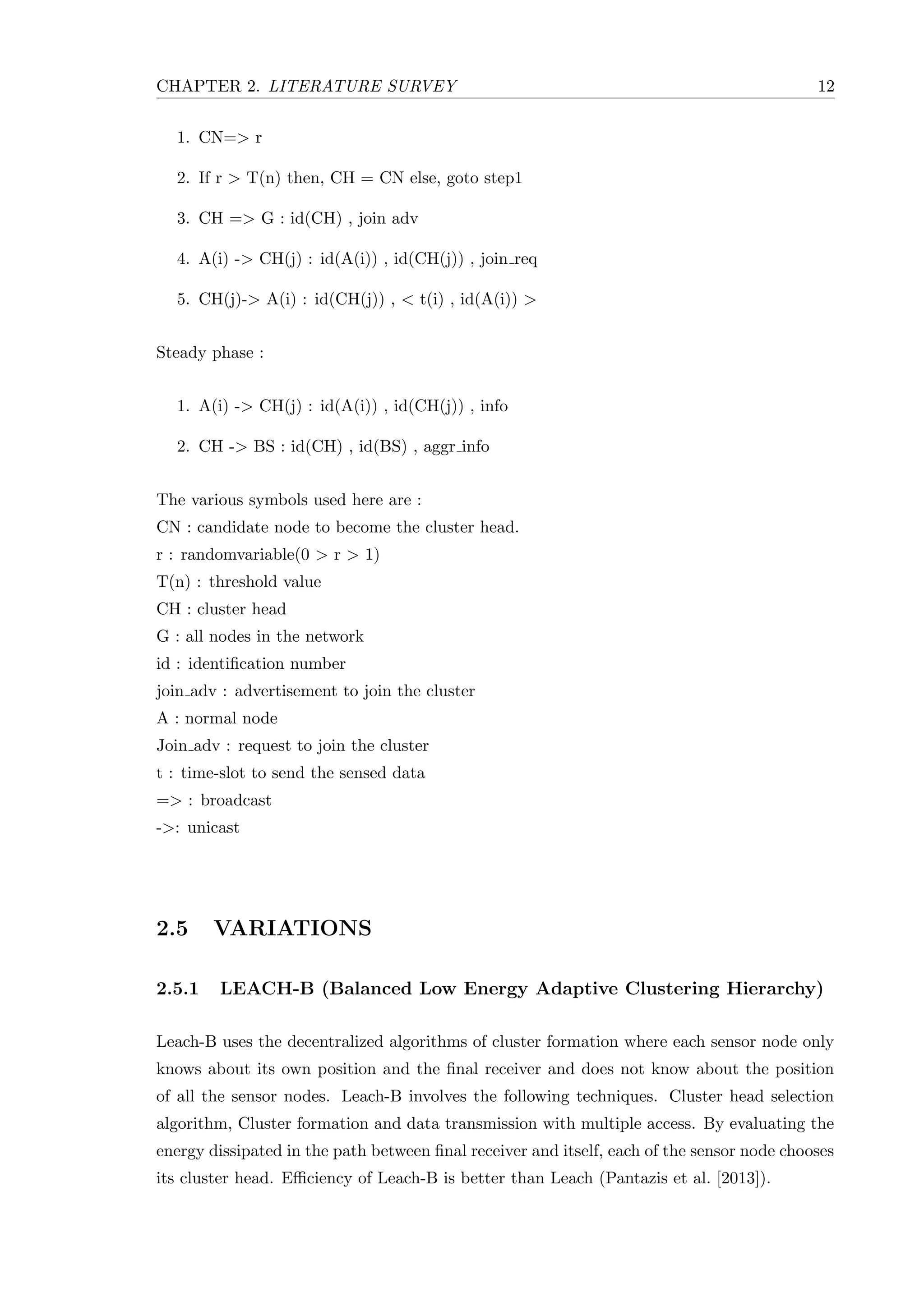 CHAPTER 2. LITERATURE SURVEY 12 1. CN=> r 2. If r > T(n) then, CH = CN else, goto step1 3. CH => G : id(CH) , join adv 4. A(i) -> CH(j) : id(A(i)) , id(CH(j)) , join req 5. CH(j)-> A(i) : id(CH(j)) , < t(i) , id(A(i)) > Steady phase : 1. A(i) -> CH(j) : id(A(i)) , id(CH(j)) , info 2. CH -> BS : id(CH) , id(BS) , aggr info The various symbols used here are : CN : candidate node to become the cluster head. r : randomvariable(0 > r > 1) T(n) : threshold value CH : cluster head G : all nodes in the network id : identiﬁcation number join adv : advertisement to join the cluster A : normal node Join adv : request to join the cluster t : time-slot to send the sensed data => : broadcast ->: unicast 2.5 VARIATIONS 2.5.1 LEACH-B (Balanced Low Energy Adaptive Clustering Hierarchy) Leach-B uses the decentralized algorithms of cluster formation where each sensor node only knows about its own position and the ﬁnal receiver and does not know about the position of all the sensor nodes. Leach-B involves the following techniques. Cluster head selection algorithm, Cluster formation and data transmission with multiple access. By evaluating the energy dissipated in the path between ﬁnal receiver and itself, each of the sensor node chooses its cluster head. Eﬃciency of Leach-B is better than Leach (Pantazis et al. [2013]). 