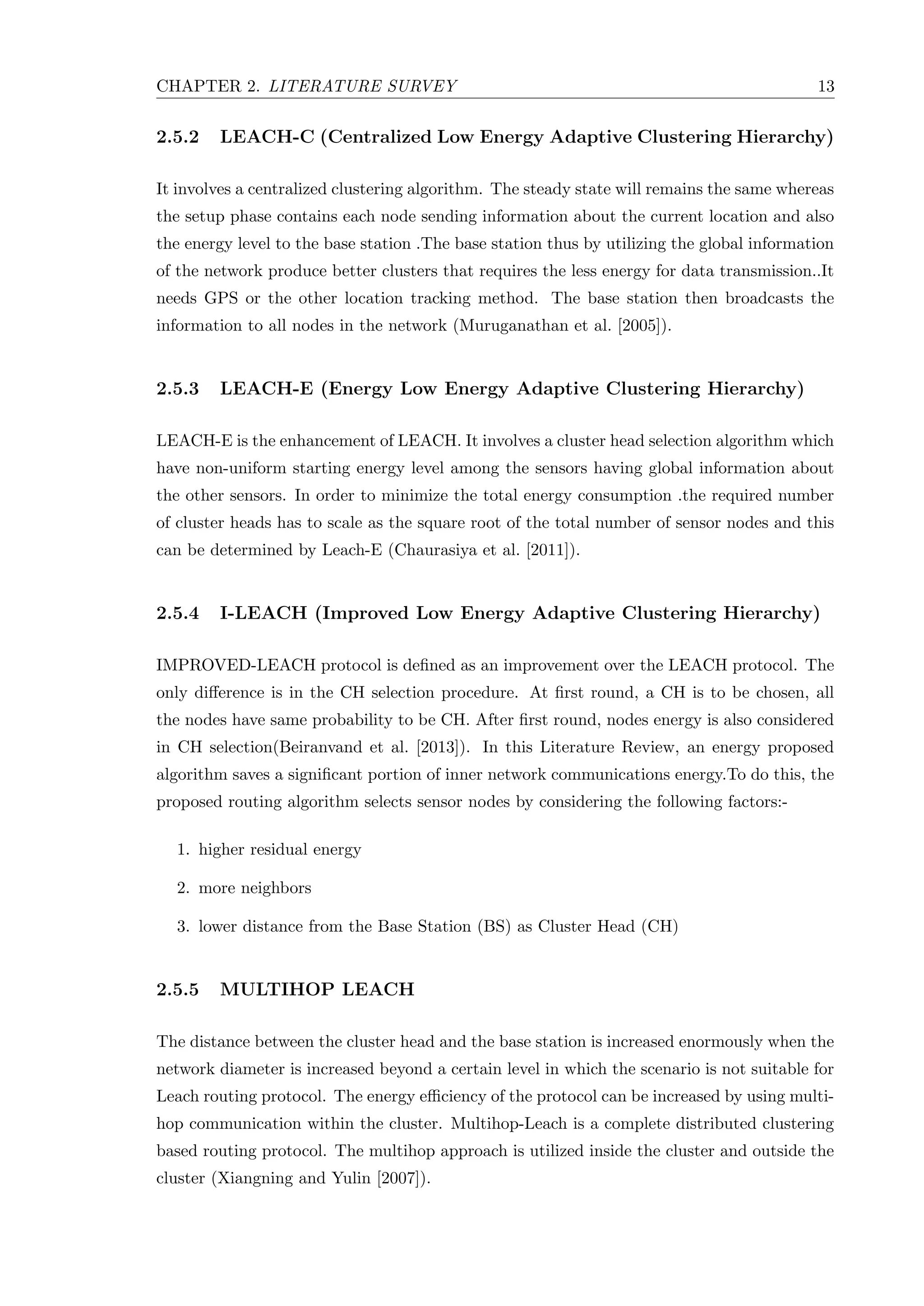 CHAPTER 2. LITERATURE SURVEY 13 2.5.2 LEACH-C (Centralized Low Energy Adaptive Clustering Hierarchy) It involves a centralized clustering algorithm. The steady state will remains the same whereas the setup phase contains each node sending information about the current location and also the energy level to the base station .The base station thus by utilizing the global information of the network produce better clusters that requires the less energy for data transmission..It needs GPS or the other location tracking method. The base station then broadcasts the information to all nodes in the network (Muruganathan et al. [2005]). 2.5.3 LEACH-E (Energy Low Energy Adaptive Clustering Hierarchy) LEACH-E is the enhancement of LEACH. It involves a cluster head selection algorithm which have non-uniform starting energy level among the sensors having global information about the other sensors. In order to minimize the total energy consumption .the required number of cluster heads has to scale as the square root of the total number of sensor nodes and this can be determined by Leach-E (Chaurasiya et al. [2011]). 2.5.4 I-LEACH (Improved Low Energy Adaptive Clustering Hierarchy) IMPROVED-LEACH protocol is deﬁned as an improvement over the LEACH protocol. The only diﬀerence is in the CH selection procedure. At ﬁrst round, a CH is to be chosen, all the nodes have same probability to be CH. After ﬁrst round, nodes energy is also considered in CH selection(Beiranvand et al. [2013]). In this Literature Review, an energy proposed algorithm saves a signiﬁcant portion of inner network communications energy.To do this, the proposed routing algorithm selects sensor nodes by considering the following factors:- 1. higher residual energy 2. more neighbors 3. lower distance from the Base Station (BS) as Cluster Head (CH) 2.5.5 MULTIHOP LEACH The distance between the cluster head and the base station is increased enormously when the network diameter is increased beyond a certain level in which the scenario is not suitable for Leach routing protocol. The energy eﬃciency of the protocol can be increased by using multi- hop communication within the cluster. Multihop-Leach is a complete distributed clustering based routing protocol. The multihop approach is utilized inside the cluster and outside the cluster (Xiangning and Yulin [2007]). 