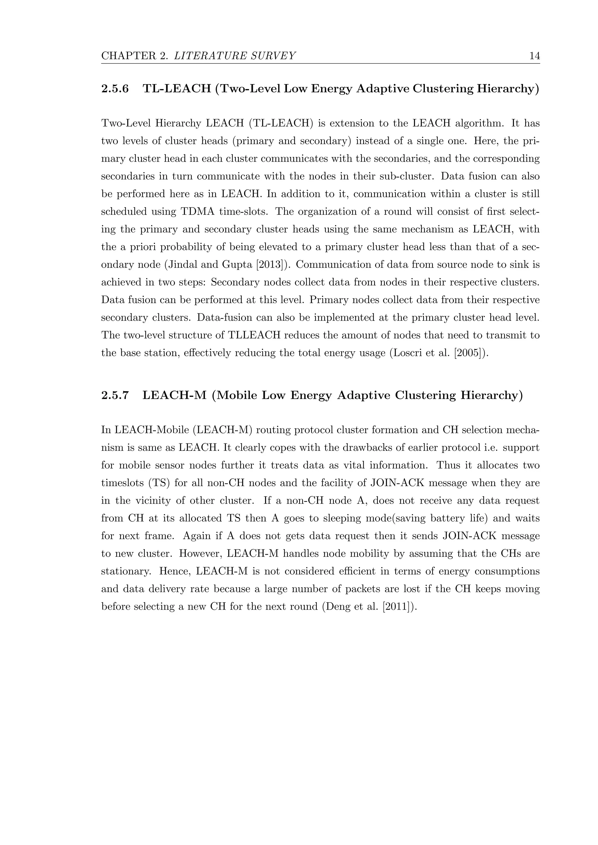 CHAPTER 2. LITERATURE SURVEY 14 2.5.6 TL-LEACH (Two-Level Low Energy Adaptive Clustering Hierarchy) Two-Level Hierarchy LEACH (TL-LEACH) is extension to the LEACH algorithm. It has two levels of cluster heads (primary and secondary) instead of a single one. Here, the pri- mary cluster head in each cluster communicates with the secondaries, and the corresponding secondaries in turn communicate with the nodes in their sub-cluster. Data fusion can also be performed here as in LEACH. In addition to it, communication within a cluster is still scheduled using TDMA time-slots. The organization of a round will consist of ﬁrst select- ing the primary and secondary cluster heads using the same mechanism as LEACH, with the a priori probability of being elevated to a primary cluster head less than that of a sec- ondary node (Jindal and Gupta [2013]). Communication of data from source node to sink is achieved in two steps: Secondary nodes collect data from nodes in their respective clusters. Data fusion can be performed at this level. Primary nodes collect data from their respective secondary clusters. Data-fusion can also be implemented at the primary cluster head level. The two-level structure of TLLEACH reduces the amount of nodes that need to transmit to the base station, eﬀectively reducing the total energy usage (Loscri et al. [2005]). 2.5.7 LEACH-M (Mobile Low Energy Adaptive Clustering Hierarchy) In LEACH-Mobile (LEACH-M) routing protocol cluster formation and CH selection mecha- nism is same as LEACH. It clearly copes with the drawbacks of earlier protocol i.e. support for mobile sensor nodes further it treats data as vital information. Thus it allocates two timeslots (TS) for all non-CH nodes and the facility of JOIN-ACK message when they are in the vicinity of other cluster. If a non-CH node A, does not receive any data request from CH at its allocated TS then A goes to sleeping mode(saving battery life) and waits for next frame. Again if A does not gets data request then it sends JOIN-ACK message to new cluster. However, LEACH-M handles node mobility by assuming that the CHs are stationary. Hence, LEACH-M is not considered eﬃcient in terms of energy consumptions and data delivery rate because a large number of packets are lost if the CH keeps moving before selecting a new CH for the next round (Deng et al. [2011]). 