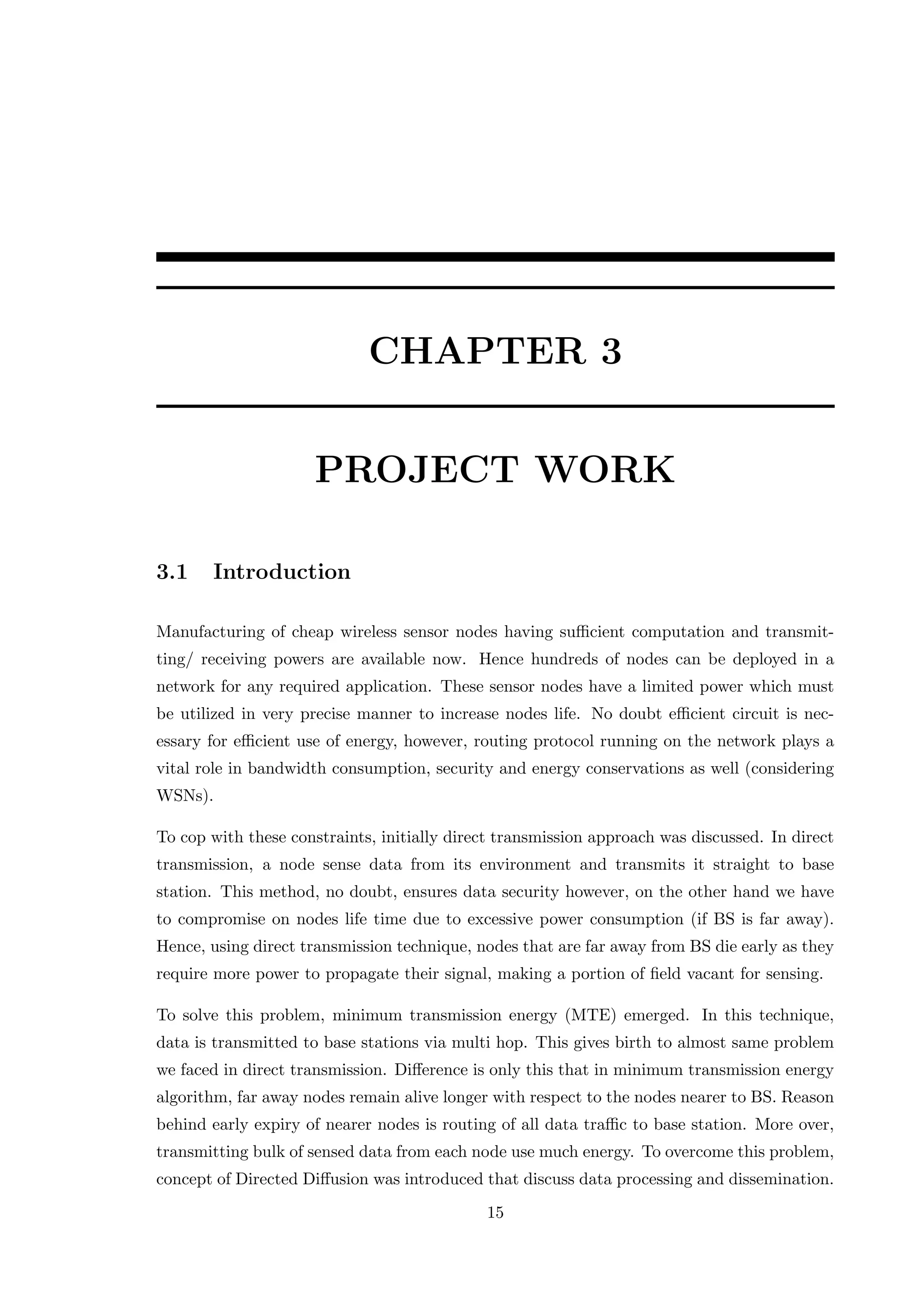 CHAPTER 3 PROJECT WORK 3.1 Introduction Manufacturing of cheap wireless sensor nodes having suﬃcient computation and transmit- ting/ receiving powers are available now. Hence hundreds of nodes can be deployed in a network for any required application. These sensor nodes have a limited power which must be utilized in very precise manner to increase nodes life. No doubt eﬃcient circuit is nec- essary for eﬃcient use of energy, however, routing protocol running on the network plays a vital role in bandwidth consumption, security and energy conservations as well (considering WSNs). To cop with these constraints, initially direct transmission approach was discussed. In direct transmission, a node sense data from its environment and transmits it straight to base station. This method, no doubt, ensures data security however, on the other hand we have to compromise on nodes life time due to excessive power consumption (if BS is far away). Hence, using direct transmission technique, nodes that are far away from BS die early as they require more power to propagate their signal, making a portion of ﬁeld vacant for sensing. To solve this problem, minimum transmission energy (MTE) emerged. In this technique, data is transmitted to base stations via multi hop. This gives birth to almost same problem we faced in direct transmission. Diﬀerence is only this that in minimum transmission energy algorithm, far away nodes remain alive longer with respect to the nodes nearer to BS. Reason behind early expiry of nearer nodes is routing of all data traﬃc to base station. More over, transmitting bulk of sensed data from each node use much energy. To overcome this problem, concept of Directed Diﬀusion was introduced that discuss data processing and dissemination. 15 