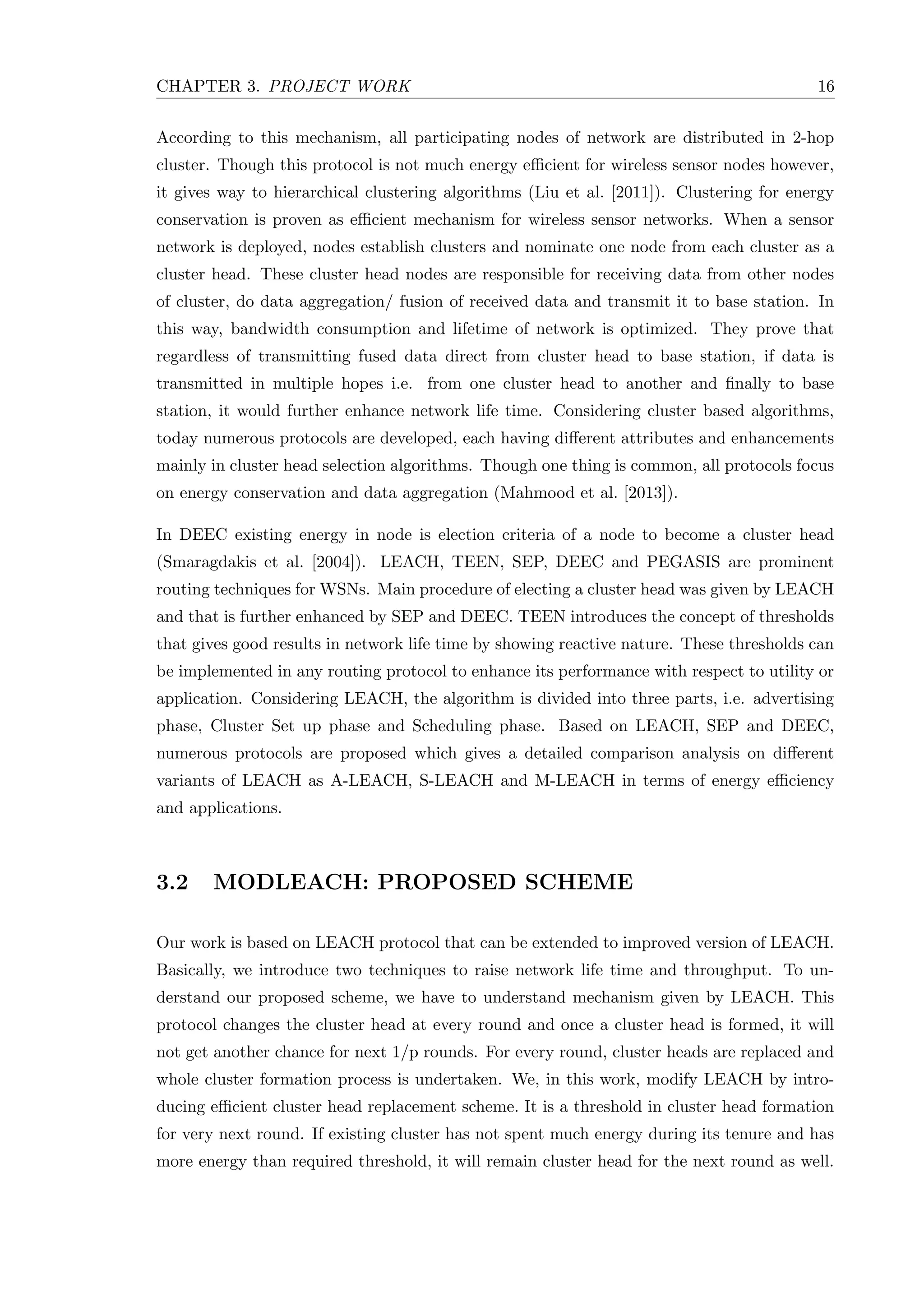 CHAPTER 3. PROJECT WORK 16 According to this mechanism, all participating nodes of network are distributed in 2-hop cluster. Though this protocol is not much energy eﬃcient for wireless sensor nodes however, it gives way to hierarchical clustering algorithms (Liu et al. [2011]). Clustering for energy conservation is proven as eﬃcient mechanism for wireless sensor networks. When a sensor network is deployed, nodes establish clusters and nominate one node from each cluster as a cluster head. These cluster head nodes are responsible for receiving data from other nodes of cluster, do data aggregation/ fusion of received data and transmit it to base station. In this way, bandwidth consumption and lifetime of network is optimized. They prove that regardless of transmitting fused data direct from cluster head to base station, if data is transmitted in multiple hopes i.e. from one cluster head to another and ﬁnally to base station, it would further enhance network life time. Considering cluster based algorithms, today numerous protocols are developed, each having diﬀerent attributes and enhancements mainly in cluster head selection algorithms. Though one thing is common, all protocols focus on energy conservation and data aggregation (Mahmood et al. [2013]). In DEEC existing energy in node is election criteria of a node to become a cluster head (Smaragdakis et al. [2004]). LEACH, TEEN, SEP, DEEC and PEGASIS are prominent routing techniques for WSNs. Main procedure of electing a cluster head was given by LEACH and that is further enhanced by SEP and DEEC. TEEN introduces the concept of thresholds that gives good results in network life time by showing reactive nature. These thresholds can be implemented in any routing protocol to enhance its performance with respect to utility or application. Considering LEACH, the algorithm is divided into three parts, i.e. advertising phase, Cluster Set up phase and Scheduling phase. Based on LEACH, SEP and DEEC, numerous protocols are proposed which gives a detailed comparison analysis on diﬀerent variants of LEACH as A-LEACH, S-LEACH and M-LEACH in terms of energy eﬃciency and applications. 3.2 MODLEACH: PROPOSED SCHEME Our work is based on LEACH protocol that can be extended to improved version of LEACH. Basically, we introduce two techniques to raise network life time and throughput. To un- derstand our proposed scheme, we have to understand mechanism given by LEACH. This protocol changes the cluster head at every round and once a cluster head is formed, it will not get another chance for next 1/p rounds. For every round, cluster heads are replaced and whole cluster formation process is undertaken. We, in this work, modify LEACH by intro- ducing eﬃcient cluster head replacement scheme. It is a threshold in cluster head formation for very next round. If existing cluster has not spent much energy during its tenure and has more energy than required threshold, it will remain cluster head for the next round as well. 