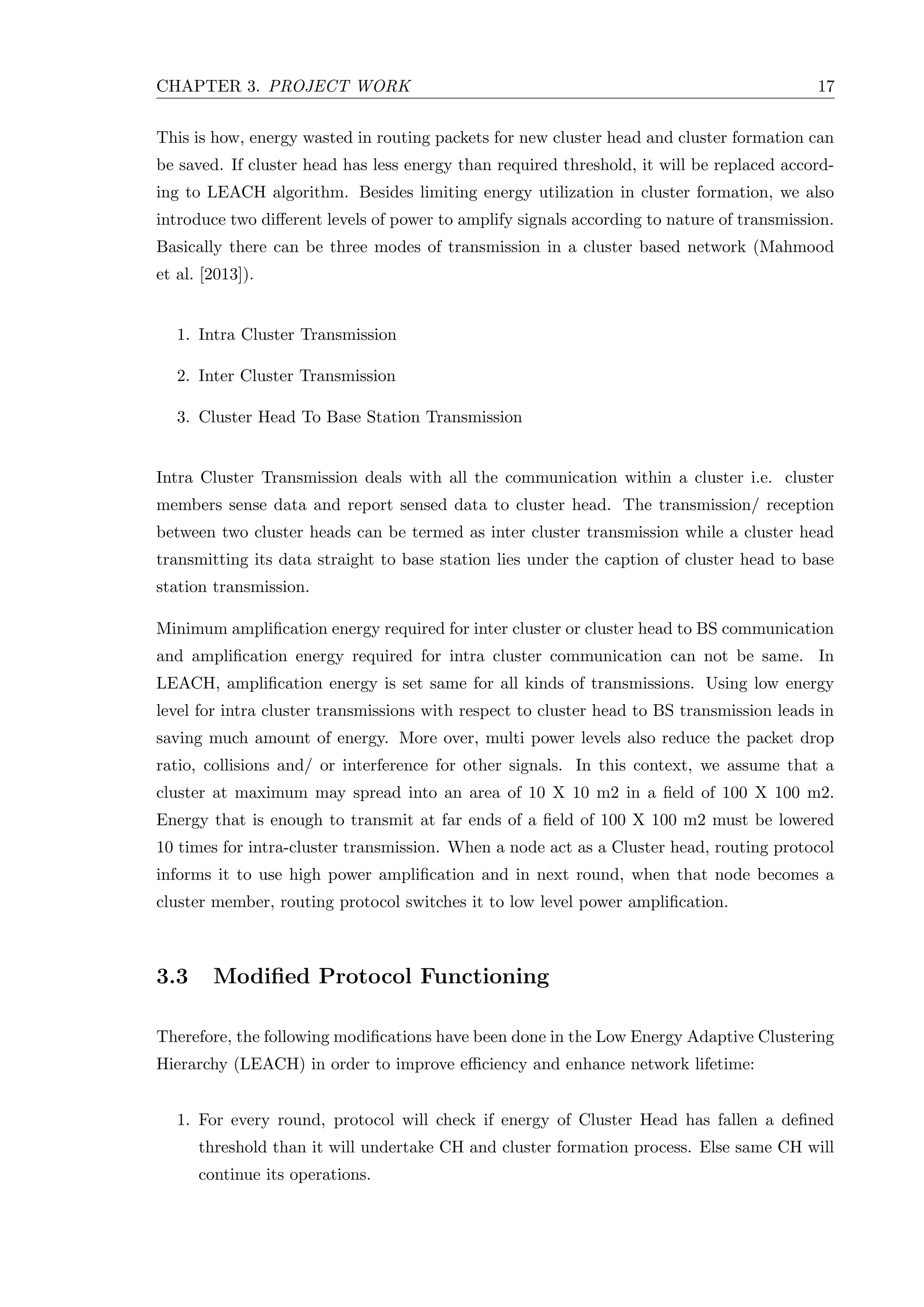 CHAPTER 3. PROJECT WORK 17 This is how, energy wasted in routing packets for new cluster head and cluster formation can be saved. If cluster head has less energy than required threshold, it will be replaced accord- ing to LEACH algorithm. Besides limiting energy utilization in cluster formation, we also introduce two diﬀerent levels of power to amplify signals according to nature of transmission. Basically there can be three modes of transmission in a cluster based network (Mahmood et al. [2013]). 1. Intra Cluster Transmission 2. Inter Cluster Transmission 3. Cluster Head To Base Station Transmission Intra Cluster Transmission deals with all the communication within a cluster i.e. cluster members sense data and report sensed data to cluster head. The transmission/ reception between two cluster heads can be termed as inter cluster transmission while a cluster head transmitting its data straight to base station lies under the caption of cluster head to base station transmission. Minimum ampliﬁcation energy required for inter cluster or cluster head to BS communication and ampliﬁcation energy required for intra cluster communication can not be same. In LEACH, ampliﬁcation energy is set same for all kinds of transmissions. Using low energy level for intra cluster transmissions with respect to cluster head to BS transmission leads in saving much amount of energy. More over, multi power levels also reduce the packet drop ratio, collisions and/ or interference for other signals. In this context, we assume that a cluster at maximum may spread into an area of 10 X 10 m2 in a ﬁeld of 100 X 100 m2. Energy that is enough to transmit at far ends of a ﬁeld of 100 X 100 m2 must be lowered 10 times for intra-cluster transmission. When a node act as a Cluster head, routing protocol informs it to use high power ampliﬁcation and in next round, when that node becomes a cluster member, routing protocol switches it to low level power ampliﬁcation. 3.3 Modiﬁed Protocol Functioning Therefore, the following modiﬁcations have been done in the Low Energy Adaptive Clustering Hierarchy (LEACH) in order to improve eﬃciency and enhance network lifetime: 1. For every round, protocol will check if energy of Cluster Head has fallen a deﬁned threshold than it will undertake CH and cluster formation process. Else same CH will continue its operations. 