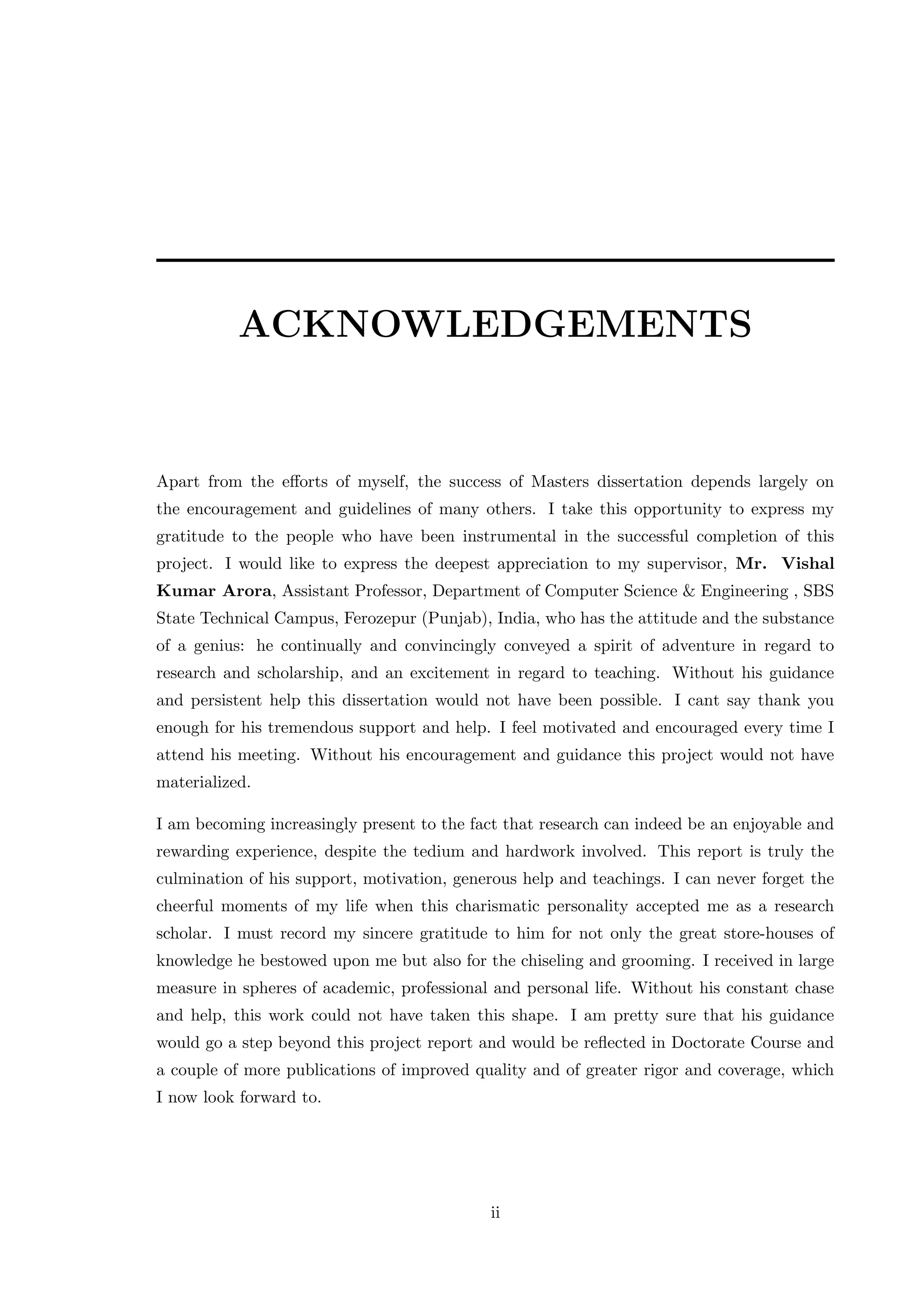 ACKNOWLEDGEMENTS Apart from the eﬀorts of myself, the success of Masters dissertation depends largely on the encouragement and guidelines of many others. I take this opportunity to express my gratitude to the people who have been instrumental in the successful completion of this project. I would like to express the deepest appreciation to my supervisor, Mr. Vishal Kumar Arora, Assistant Professor, Department of Computer Science & Engineering , SBS State Technical Campus, Ferozepur (Punjab), India, who has the attitude and the substance of a genius: he continually and convincingly conveyed a spirit of adventure in regard to research and scholarship, and an excitement in regard to teaching. Without his guidance and persistent help this dissertation would not have been possible. I cant say thank you enough for his tremendous support and help. I feel motivated and encouraged every time I attend his meeting. Without his encouragement and guidance this project would not have materialized. I am becoming increasingly present to the fact that research can indeed be an enjoyable and rewarding experience, despite the tedium and hardwork involved. This report is truly the culmination of his support, motivation, generous help and teachings. I can never forget the cheerful moments of my life when this charismatic personality accepted me as a research scholar. I must record my sincere gratitude to him for not only the great store-houses of knowledge he bestowed upon me but also for the chiseling and grooming. I received in large measure in spheres of academic, professional and personal life. Without his constant chase and help, this work could not have taken this shape. I am pretty sure that his guidance would go a step beyond this project report and would be reﬂected in Doctorate Course and a couple of more publications of improved quality and of greater rigor and coverage, which I now look forward to. ii 