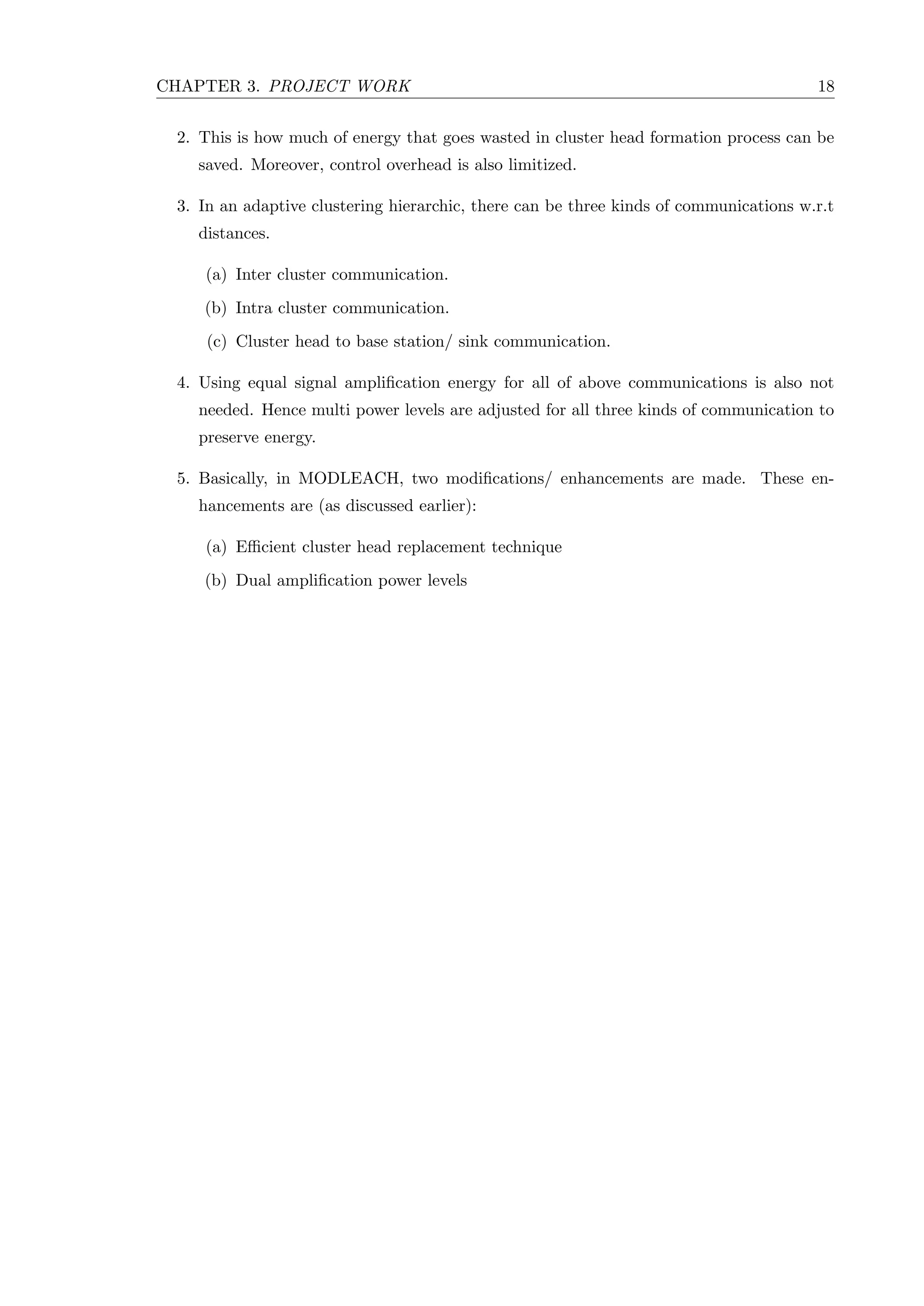 CHAPTER 3. PROJECT WORK 18 2. This is how much of energy that goes wasted in cluster head formation process can be saved. Moreover, control overhead is also limitized. 3. In an adaptive clustering hierarchic, there can be three kinds of communications w.r.t distances. (a) Inter cluster communication. (b) Intra cluster communication. (c) Cluster head to base station/ sink communication. 4. Using equal signal ampliﬁcation energy for all of above communications is also not needed. Hence multi power levels are adjusted for all three kinds of communication to preserve energy. 5. Basically, in MODLEACH, two modiﬁcations/ enhancements are made. These en- hancements are (as discussed earlier): (a) Eﬃcient cluster head replacement technique (b) Dual ampliﬁcation power levels 