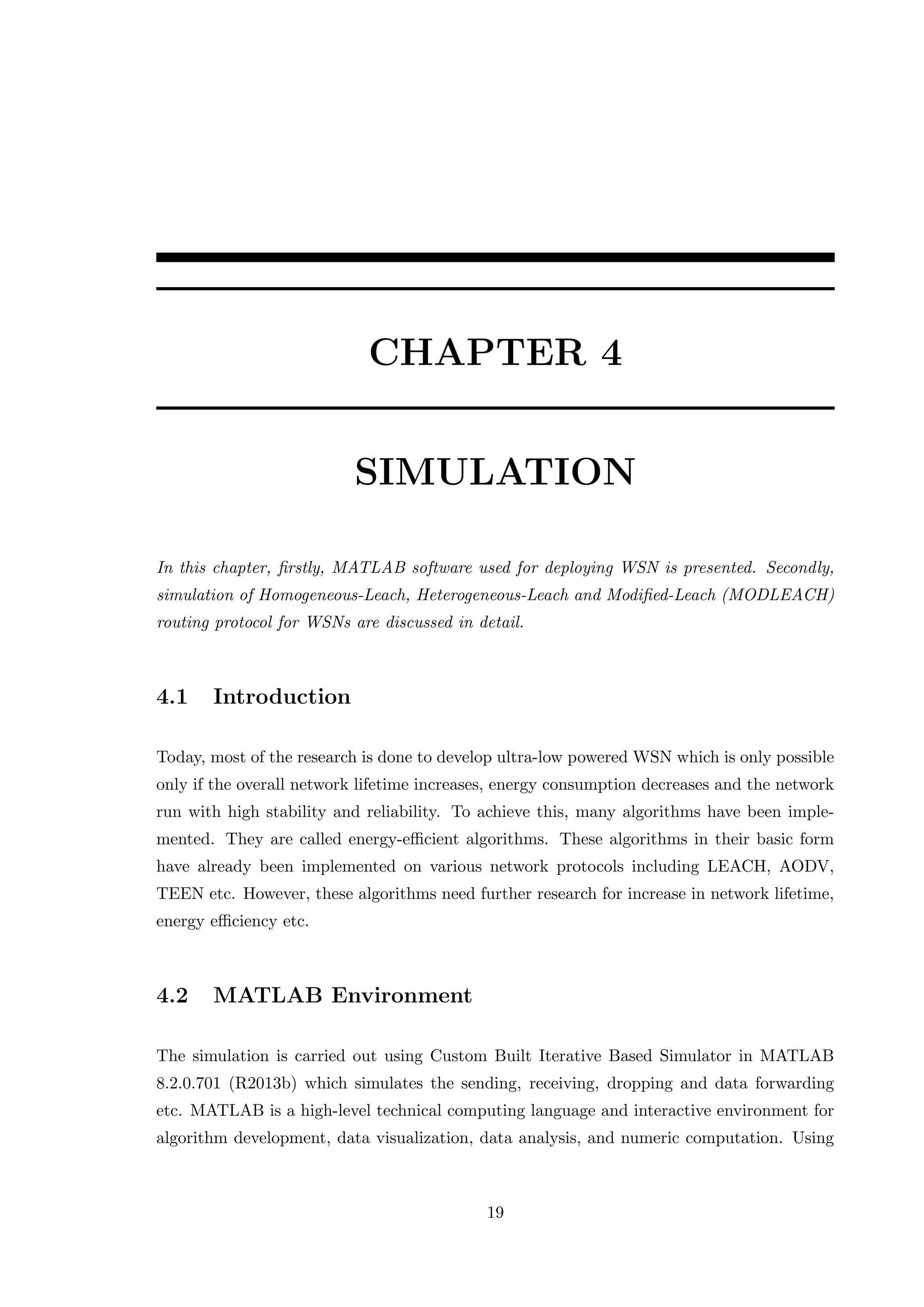 CHAPTER 4 SIMULATION In this chapter, ﬁrstly, MATLAB software used for deploying WSN is presented. Secondly, simulation of Homogeneous-Leach, Heterogeneous-Leach and Modiﬁed-Leach (MODLEACH) routing protocol for WSNs are discussed in detail. 4.1 Introduction Today, most of the research is done to develop ultra-low powered WSN which is only possible only if the overall network lifetime increases, energy consumption decreases and the network run with high stability and reliability. To achieve this, many algorithms have been imple- mented. They are called energy-eﬃcient algorithms. These algorithms in their basic form have already been implemented on various network protocols including LEACH, AODV, TEEN etc. However, these algorithms need further research for increase in network lifetime, energy eﬃciency etc. 4.2 MATLAB Environment The simulation is carried out using Custom Built Iterative Based Simulator in MATLAB 8.2.0.701 (R2013b) which simulates the sending, receiving, dropping and data forwarding etc. MATLAB is a high-level technical computing language and interactive environment for algorithm development, data visualization, data analysis, and numeric computation. Using 19 