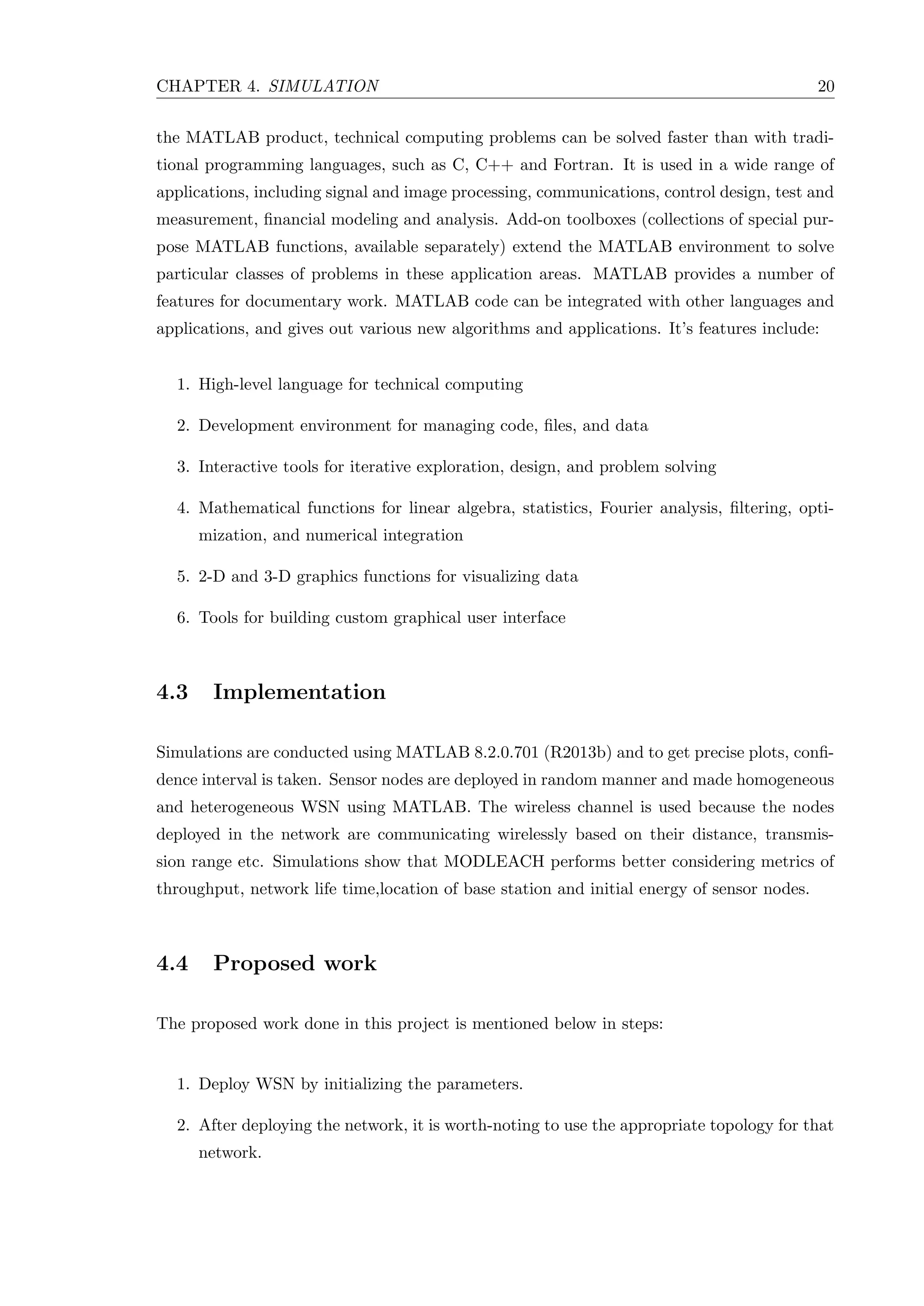 CHAPTER 4. SIMULATION 20 the MATLAB product, technical computing problems can be solved faster than with tradi- tional programming languages, such as C, C++ and Fortran. It is used in a wide range of applications, including signal and image processing, communications, control design, test and measurement, ﬁnancial modeling and analysis. Add-on toolboxes (collections of special pur- pose MATLAB functions, available separately) extend the MATLAB environment to solve particular classes of problems in these application areas. MATLAB provides a number of features for documentary work. MATLAB code can be integrated with other languages and applications, and gives out various new algorithms and applications. It’s features include: 1. High-level language for technical computing 2. Development environment for managing code, ﬁles, and data 3. Interactive tools for iterative exploration, design, and problem solving 4. Mathematical functions for linear algebra, statistics, Fourier analysis, ﬁltering, opti- mization, and numerical integration 5. 2-D and 3-D graphics functions for visualizing data 6. Tools for building custom graphical user interface 4.3 Implementation Simulations are conducted using MATLAB 8.2.0.701 (R2013b) and to get precise plots, conﬁ- dence interval is taken. Sensor nodes are deployed in random manner and made homogeneous and heterogeneous WSN using MATLAB. The wireless channel is used because the nodes deployed in the network are communicating wirelessly based on their distance, transmis- sion range etc. Simulations show that MODLEACH performs better considering metrics of throughput, network life time,location of base station and initial energy of sensor nodes. 4.4 Proposed work The proposed work done in this project is mentioned below in steps: 1. Deploy WSN by initializing the parameters. 2. After deploying the network, it is worth-noting to use the appropriate topology for that network. 