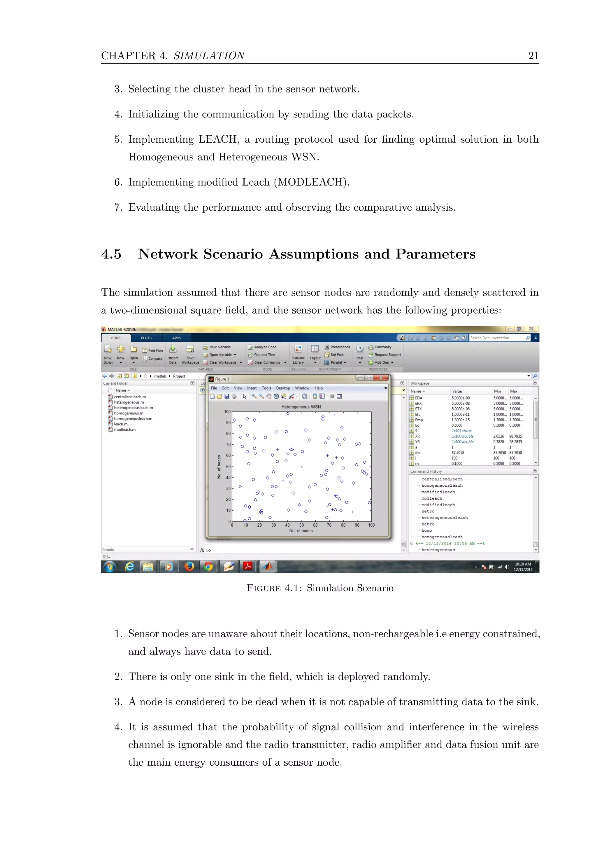 CHAPTER 4. SIMULATION 21 3. Selecting the cluster head in the sensor network. 4. Initializing the communication by sending the data packets. 5. Implementing LEACH, a routing protocol used for ﬁnding optimal solution in both Homogeneous and Heterogeneous WSN. 6. Implementing modiﬁed Leach (MODLEACH). 7. Evaluating the performance and observing the comparative analysis. 4.5 Network Scenario Assumptions and Parameters The simulation assumed that there are sensor nodes are randomly and densely scattered in a two-dimensional square ﬁeld, and the sensor network has the following properties: Figure 4.1: Simulation Scenario 1. Sensor nodes are unaware about their locations, non-rechargeable i.e energy constrained, and always have data to send. 2. There is only one sink in the ﬁeld, which is deployed randomly. 3. A node is considered to be dead when it is not capable of transmitting data to the sink. 4. It is assumed that the probability of signal collision and interference in the wireless channel is ignorable and the radio transmitter, radio ampliﬁer and data fusion unit are the main energy consumers of a sensor node. 