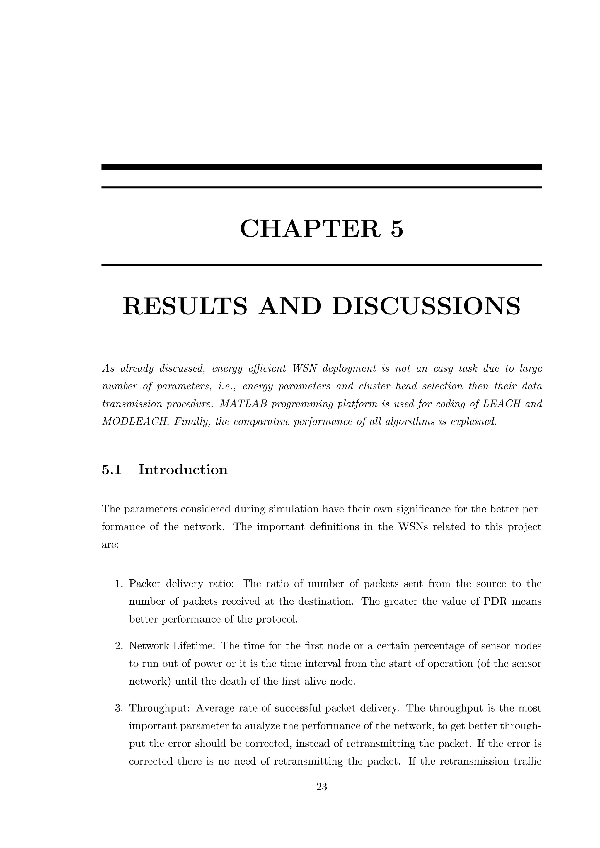 CHAPTER 5 RESULTS AND DISCUSSIONS As already discussed, energy eﬃcient WSN deployment is not an easy task due to large number of parameters, i.e., energy parameters and cluster head selection then their data transmission procedure. MATLAB programming platform is used for coding of LEACH and MODLEACH. Finally, the comparative performance of all algorithms is explained. 5.1 Introduction The parameters considered during simulation have their own signiﬁcance for the better per- formance of the network. The important deﬁnitions in the WSNs related to this project are: 1. Packet delivery ratio: The ratio of number of packets sent from the source to the number of packets received at the destination. The greater the value of PDR means better performance of the protocol. 2. Network Lifetime: The time for the ﬁrst node or a certain percentage of sensor nodes to run out of power or it is the time interval from the start of operation (of the sensor network) until the death of the ﬁrst alive node. 3. Throughput: Average rate of successful packet delivery. The throughput is the most important parameter to analyze the performance of the network, to get better through- put the error should be corrected, instead of retransmitting the packet. If the error is corrected there is no need of retransmitting the packet. If the retransmission traﬃc 23 