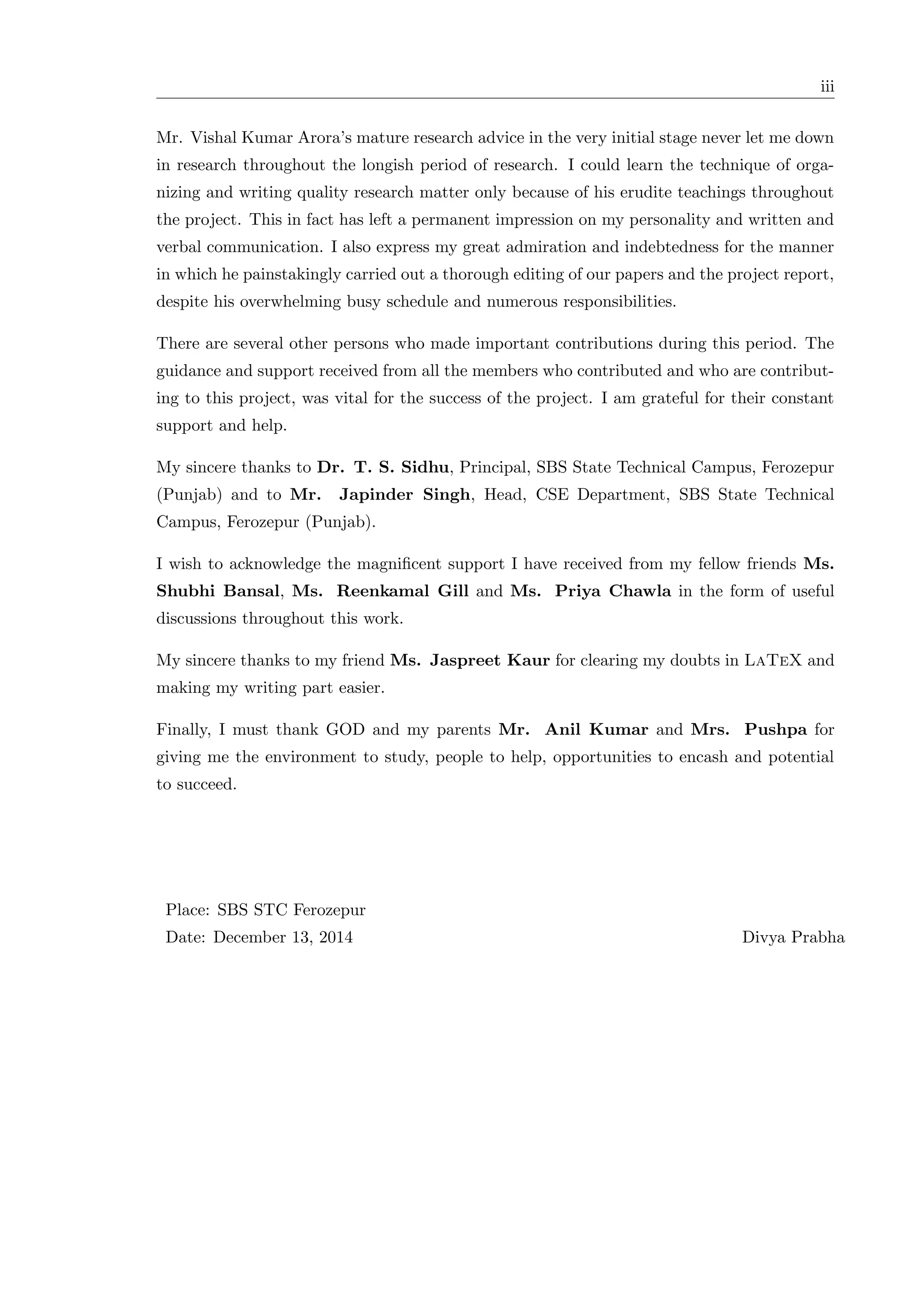 iii Mr. Vishal Kumar Arora’s mature research advice in the very initial stage never let me down in research throughout the longish period of research. I could learn the technique of orga- nizing and writing quality research matter only because of his erudite teachings throughout the project. This in fact has left a permanent impression on my personality and written and verbal communication. I also express my great admiration and indebtedness for the manner in which he painstakingly carried out a thorough editing of our papers and the project report, despite his overwhelming busy schedule and numerous responsibilities. There are several other persons who made important contributions during this period. The guidance and support received from all the members who contributed and who are contribut- ing to this project, was vital for the success of the project. I am grateful for their constant support and help. My sincere thanks to Dr. T. S. Sidhu, Principal, SBS State Technical Campus, Ferozepur (Punjab) and to Mr. Japinder Singh, Head, CSE Department, SBS State Technical Campus, Ferozepur (Punjab). I wish to acknowledge the magniﬁcent support I have received from my fellow friends Ms. Shubhi Bansal, Ms. Reenkamal Gill and Ms. Priya Chawla in the form of useful discussions throughout this work. My sincere thanks to my friend Ms. Jaspreet Kaur for clearing my doubts in LaTeX and making my writing part easier. Finally, I must thank GOD and my parents Mr. Anil Kumar and Mrs. Pushpa for giving me the environment to study, people to help, opportunities to encash and potential to succeed. Place: SBS STC Ferozepur Date: December 13, 2014 Divya Prabha 