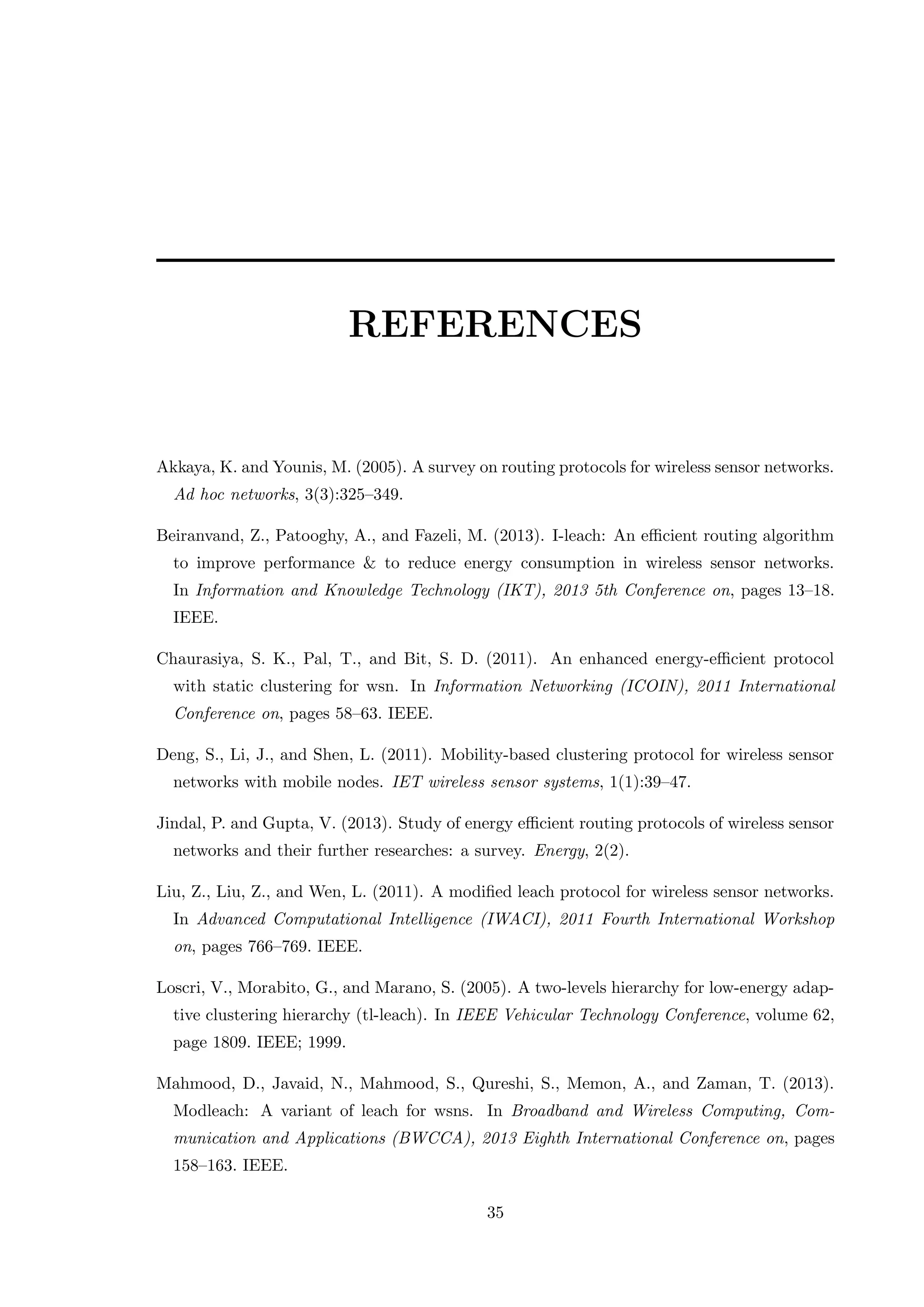 REFERENCES Akkaya, K. and Younis, M. (2005). A survey on routing protocols for wireless sensor networks. Ad hoc networks, 3(3):325–349. Beiranvand, Z., Patooghy, A., and Fazeli, M. (2013). I-leach: An eﬃcient routing algorithm to improve performance & to reduce energy consumption in wireless sensor networks. In Information and Knowledge Technology (IKT), 2013 5th Conference on, pages 13–18. IEEE. Chaurasiya, S. K., Pal, T., and Bit, S. D. (2011). An enhanced energy-eﬃcient protocol with static clustering for wsn. In Information Networking (ICOIN), 2011 International Conference on, pages 58–63. IEEE. Deng, S., Li, J., and Shen, L. (2011). Mobility-based clustering protocol for wireless sensor networks with mobile nodes. IET wireless sensor systems, 1(1):39–47. Jindal, P. and Gupta, V. (2013). Study of energy eﬃcient routing protocols of wireless sensor networks and their further researches: a survey. Energy, 2(2). Liu, Z., Liu, Z., and Wen, L. (2011). A modiﬁed leach protocol for wireless sensor networks. In Advanced Computational Intelligence (IWACI), 2011 Fourth International Workshop on, pages 766–769. IEEE. Loscri, V., Morabito, G., and Marano, S. (2005). A two-levels hierarchy for low-energy adap- tive clustering hierarchy (tl-leach). In IEEE Vehicular Technology Conference, volume 62, page 1809. IEEE; 1999. Mahmood, D., Javaid, N., Mahmood, S., Qureshi, S., Memon, A., and Zaman, T. (2013). Modleach: A variant of leach for wsns. In Broadband and Wireless Computing, Com- munication and Applications (BWCCA), 2013 Eighth International Conference on, pages 158–163. IEEE. 35 