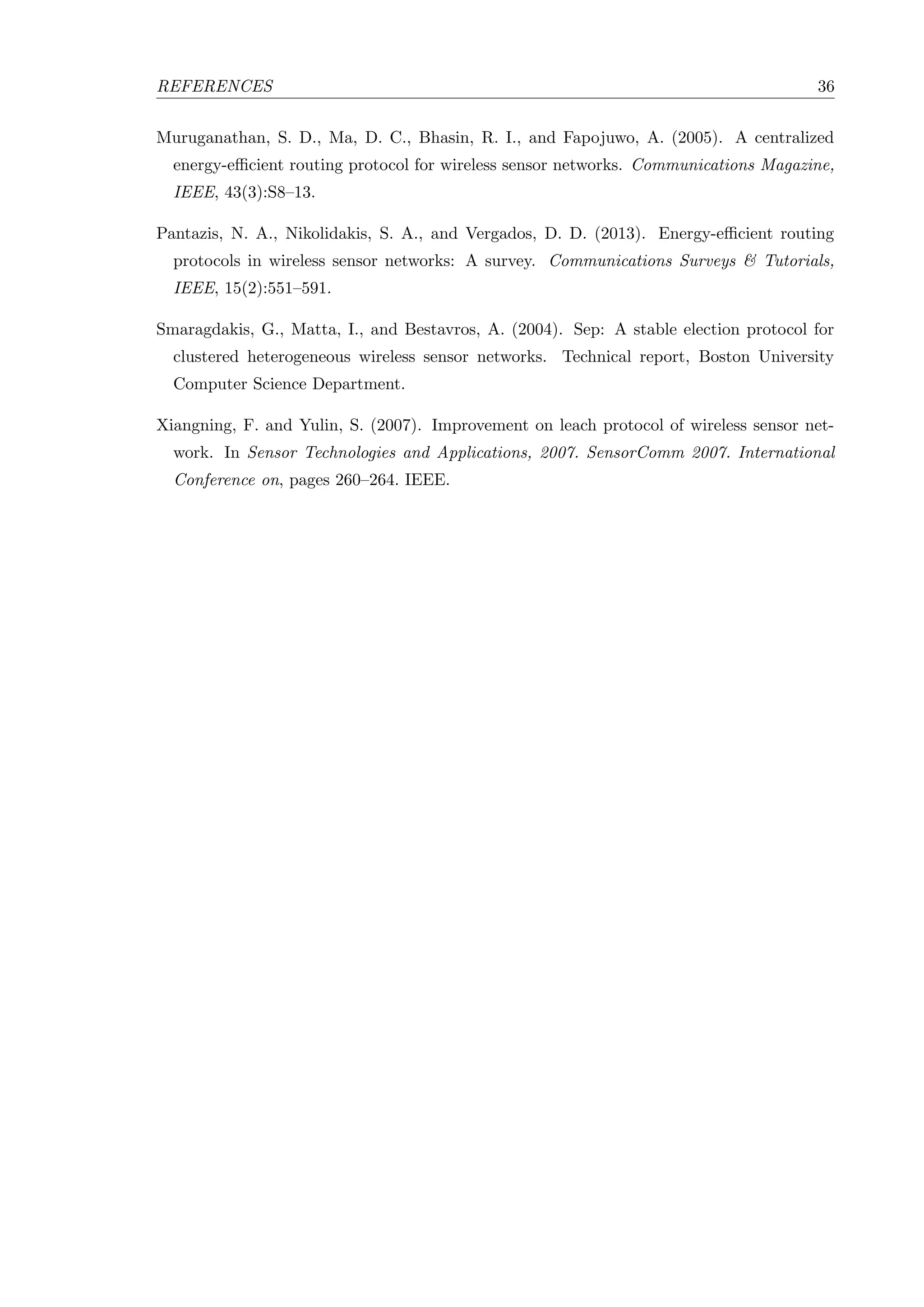 REFERENCES 36 Muruganathan, S. D., Ma, D. C., Bhasin, R. I., and Fapojuwo, A. (2005). A centralized energy-eﬃcient routing protocol for wireless sensor networks. Communications Magazine, IEEE, 43(3):S8–13. Pantazis, N. A., Nikolidakis, S. A., and Vergados, D. D. (2013). Energy-eﬃcient routing protocols in wireless sensor networks: A survey. Communications Surveys & Tutorials, IEEE, 15(2):551–591. Smaragdakis, G., Matta, I., and Bestavros, A. (2004). Sep: A stable election protocol for clustered heterogeneous wireless sensor networks. Technical report, Boston University Computer Science Department. Xiangning, F. and Yulin, S. (2007). Improvement on leach protocol of wireless sensor net- work. In Sensor Technologies and Applications, 2007. SensorComm 2007. International Conference on, pages 260–264. IEEE. 