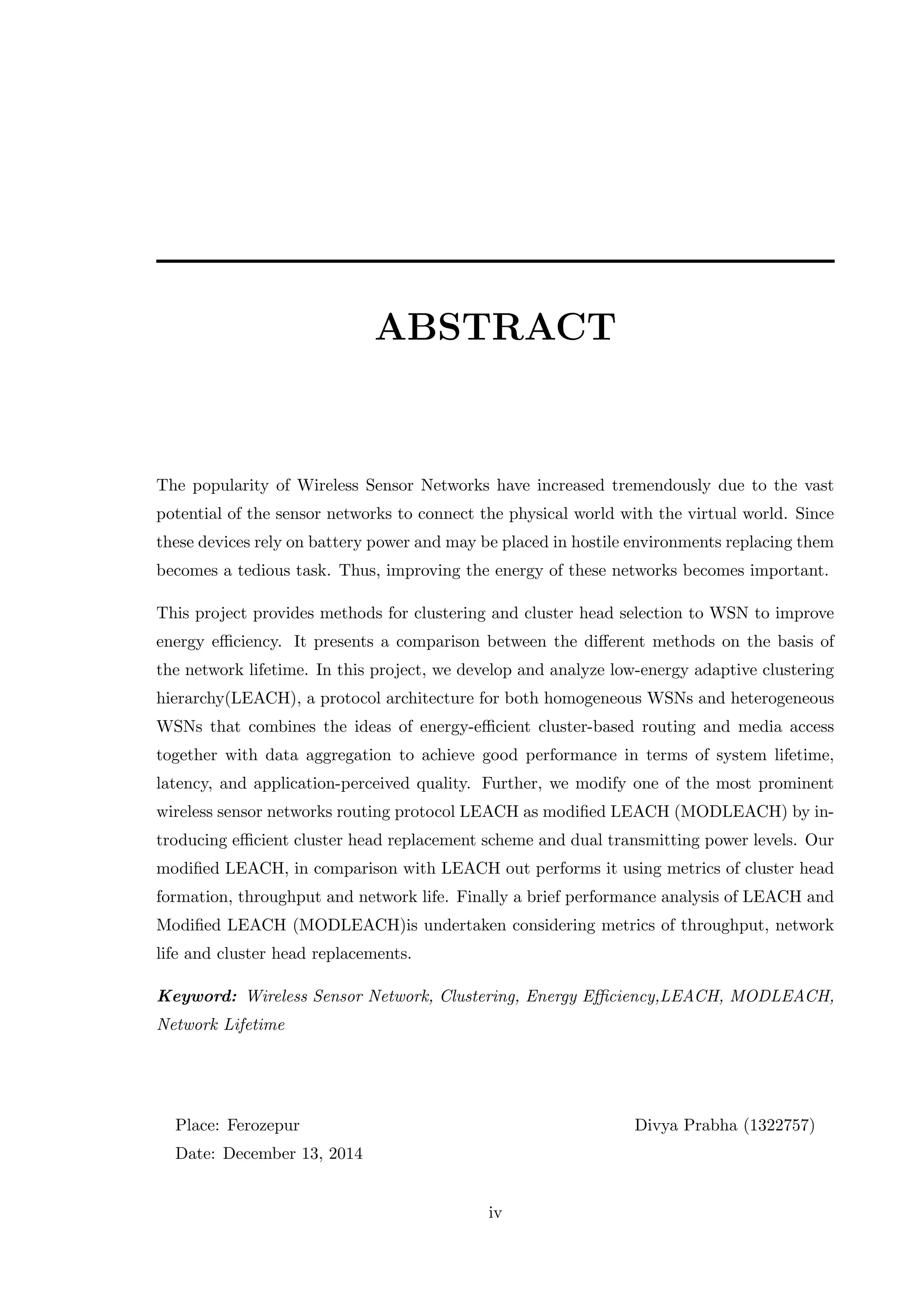 ABSTRACT The popularity of Wireless Sensor Networks have increased tremendously due to the vast potential of the sensor networks to connect the physical world with the virtual world. Since these devices rely on battery power and may be placed in hostile environments replacing them becomes a tedious task. Thus, improving the energy of these networks becomes important. This project provides methods for clustering and cluster head selection to WSN to improve energy eﬃciency. It presents a comparison between the diﬀerent methods on the basis of the network lifetime. In this project, we develop and analyze low-energy adaptive clustering hierarchy(LEACH), a protocol architecture for both homogeneous WSNs and heterogeneous WSNs that combines the ideas of energy-eﬃcient cluster-based routing and media access together with data aggregation to achieve good performance in terms of system lifetime, latency, and application-perceived quality. Further, we modify one of the most prominent wireless sensor networks routing protocol LEACH as modiﬁed LEACH (MODLEACH) by in- troducing eﬃcient cluster head replacement scheme and dual transmitting power levels. Our modiﬁed LEACH, in comparison with LEACH out performs it using metrics of cluster head formation, throughput and network life. Finally a brief performance analysis of LEACH and Modiﬁed LEACH (MODLEACH)is undertaken considering metrics of throughput, network life and cluster head replacements. Keyword: Wireless Sensor Network, Clustering, Energy Eﬃciency,LEACH, MODLEACH, Network Lifetime Place: Ferozepur Divya Prabha (1322757) Date: December 13, 2014 iv 