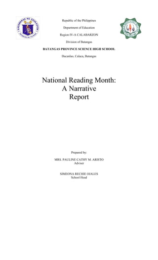 Republic of the Philippines
Department of Education
Region IV-A CALABARZON
Division of Batangas
BATANGAS PROVINCE SCIENCE HIGH SCHOOL
Dacanlao, Calaca, Batangas
National Reading Month:
A Narrative
Report
Prepared by:
MRS. PAULINE CATHY M. ARISTO
Adviser
SIMEONA RECHIE OJALES
School Head
 