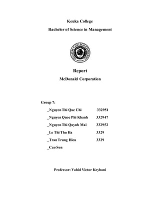 Keuka College
Bachelor of Science in Management
Report
McDonald Corporation
Group 7:
_NguyenThi Que Chi 332951
_NguyenQuoc Phi Khanh 332947
_NguyenThi Quynh Mai 332952
_Le Thi Thu Ha 3329
_TranTrung Hieu 3329
_Cao Son
Professor: Vahid Victor Keyhani
 