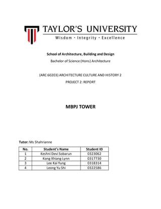 School of Architecture, Building and Design
Bachelor of Science (Hons) Architecture
(ARC 60203) ARCHITECTURE CULTURE AND HISTORY 2
PROJECT 2: REPORT
MBPJ TOWER
Tutor: Ms Shahrianne
No. Student’s Name Student ID
1 Keshni Devi Sobarun 0323062
2 Kong Xhiang Lynn 0317730
3 Lee Kai Yung 0318314
4 Leong Yu Shi 0322586
 